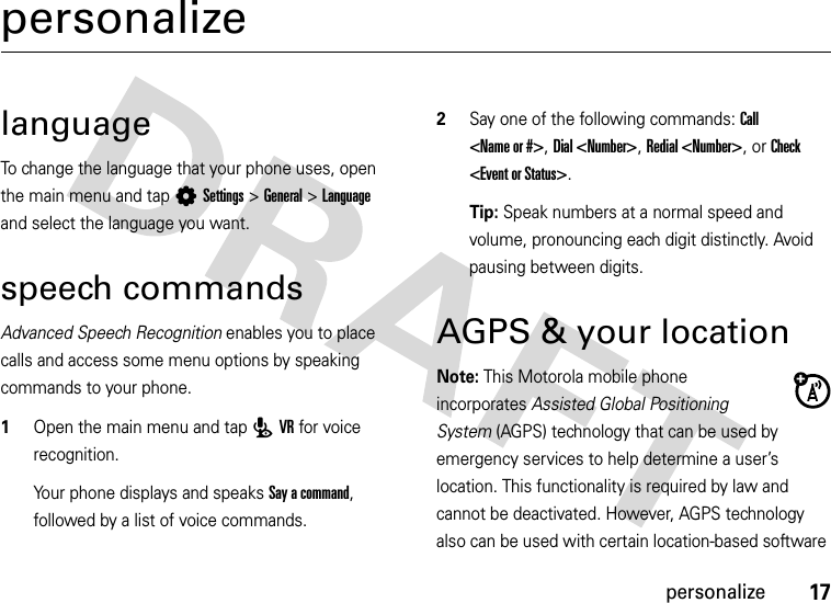 17personalizepersonalizelanguageTo change the language that your phone uses, open the main menu and tap LSettings&gt;General &gt; Language and select the language you want.speech commandsAdvanced Speech Recognition enables you to place calls and access some menu options by speaking commands to your phone.  1Open the main menu and tap PVR for voice recognition.Your phone displays and speaks Say a command, followed by a list of voice commands.2Say one of the following commands: Call &lt;Name or #&gt;, Dial &lt;Number&gt;, Redial &lt;Number&gt;, or Check &lt;Event or Status&gt;.Tip: Speak numbers at a normal speed and volume, pronouncing each digit distinctly. Avoid pausing between digits.AGPS &amp; your locationNote: This Motorola mobile phone incorporates Assisted Global Positioning System (AGPS) technology that can be used by emergency services to help determine a user’s location. This functionality is required by law and cannot be deactivated. However, AGPS technology also can be used with certain location-based software 