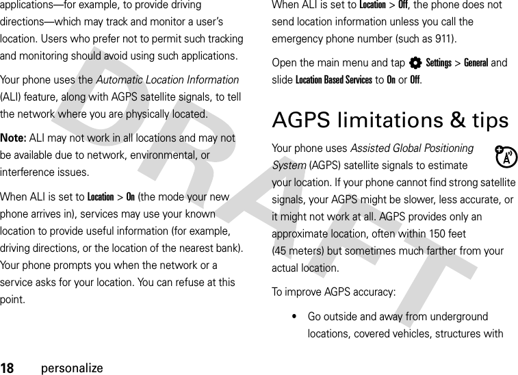 18personalizeapplications—for example, to provide driving directions—which may track and monitor a user’s location. Users who prefer not to permit such tracking and monitoring should avoid using such applications.Your phone uses the Automatic Location Information (ALI) feature, along with AGPS satellite signals, to tell the network where you are physically located.Note: ALI may not work in all locations and may not be available due to network, environmental, or interference issues.When ALI is set to Location &gt;On (the mode your new phone arrives in), services may use your known location to provide useful information (for example, driving directions, or the location of the nearest bank). Your phone prompts you when the network or a service asks for your location. You can refuse at this point.When ALI is set to Location &gt;Off, the phone does not send location information unless you call the emergency phone number (such as 911).Open the main menu and tap LSettings &gt;General and slideLocation Based Services to On or Off.AGPS limitations &amp; tipsYour phone uses Assisted Global Positioning System (AGPS) satellite signals to estimate your location. If your phone cannot find strong satellite signals, your AGPS might be slower, less accurate, or it might not work at all. AGPS provides only an approximate location, often within 150 feet (45 meters) but sometimes much farther from your actual location. To improve AGPS accuracy:•Go outside and away from underground locations, covered vehicles, structures with 