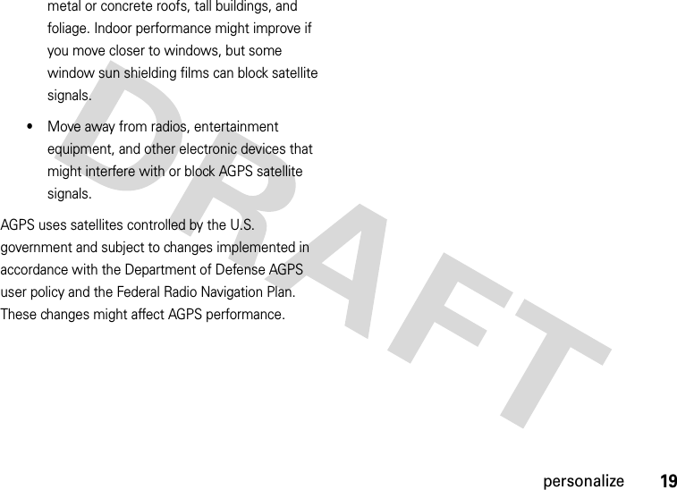 19personalizemetal or concrete roofs, tall buildings, and foliage. Indoor performance might improve if you move closer to windows, but some window sun shielding films can block satellite signals.•Move away from radios, entertainment equipment, and other electronic devices that might interfere with or block AGPS satellite signals.AGPS uses satellites controlled by the U.S. government and subject to changes implemented in accordance with the Department of Defense AGPS user policy and the Federal Radio Navigation Plan. These changes might affect AGPS performance.