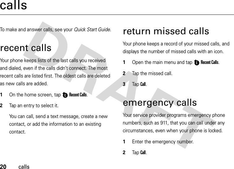 20callscallsTo make and answer calls, see your Quick Start Guide.recent callsYour phone keeps lists of the last calls you received and dialed, even if the calls didn’t connect. The most recent calls are listed first. The oldest calls are deleted as new calls are added.  1On the home screen, tap CRecent Calls.2Tap an entry to select it.You can call, send a text message, create a new contact, or add the information to an existing contact.return missed callsYour phone keeps a record of your missed calls, and displays the number of missed calls with an icon.  1Open the main menu and tap CRecent Calls.2Tap the missed call.3Tap  Call.emergency callsYour service provider programs emergency phone numbers, such as 911, that you can call under any circumstances, even when your phone is locked.  1Enter the emergency number.2Tap  Call.