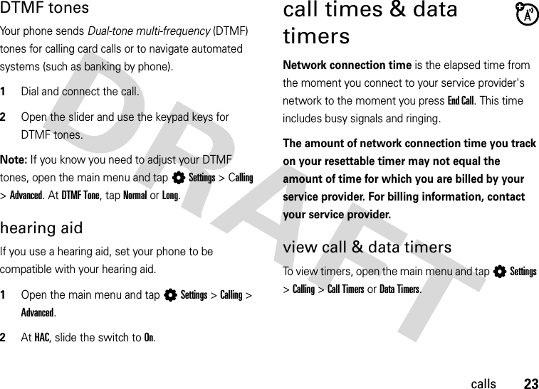 23callsDTMF tones Your phone sends Dual-tone multi-frequency (DTMF) tones for calling card calls or to navigate automated systems (such as banking by phone).  1Dial and connect the call.2Open the slider and use the keypad keys for DTMF tones.Note: If you know you need to adjust your DTMF tones, open the main menu and tap LSettings &gt;Calling &gt; Advanced. At DTMF Tone, tap Normal or Long.hearing aidIf you use a hearing aid, set your phone to be compatible with your hearing aid.  1Open the main menu and tap LSettings &gt;Calling &gt; Advanced.2At HAC, slide the switch to On.call times &amp; data timersNetwork connection time is the elapsed time from the moment you connect to your service provider&apos;s network to the moment you press End Call. This time includes busy signals and ringing.The amount of network connection time you track on your resettable timer may not equal the amount of time for which you are billed by your service provider. For billing information, contact your service provider.view call &amp; data timersTo view timers, open the main menu and tap LSettings &gt;Calling &gt;Call Timers or Data Timers.