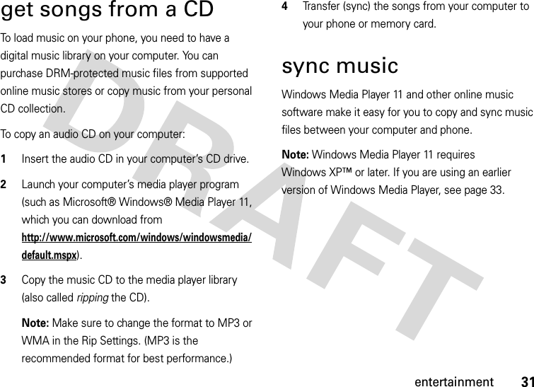 31entertainmentget songs from a CDTo load music on your phone, you need to have a digital music library on your computer. You can purchase DRM-protected music files from supported online music stores or copy music from your personal CD collection.To copy an audio CD on your computer:  1Insert the audio CD in your computer’s CD drive.2Launch your computer’s media player program (such as Microsoft® Windows® Media Player 11, which you can download from http://www.microsoft.com/windows/windowsmedia/default.mspx).3Copy the music CD to the media player library (also called ripping the CD).Note: Make sure to change the format to MP3 or WMA in the Rip Settings. (MP3 is the recommended format for best performance.)4Transfer (sync) the songs from your computer to your phone or memory card.sync musicWindows Media Player 11 and other online music software make it easy for you to copy and sync music files between your computer and phone.Note: Windows Media Player 11 requires Windows XP™ or later. If you are using an earlier version of Windows Media Player, see page 33.