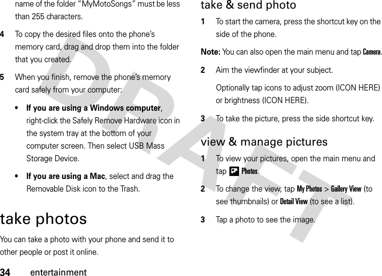 34entertainmentname of the folder “MyMotoSongs” must be less than 255 characters.4To copy the desired files onto the phone’s memory card, drag and drop them into the folder that you created.5When you finish, remove the phone’s memory card safely from your computer:• If you are using a Windows computer, right-click the Safely Remove Hardware icon in the system tray at the bottom of your computer screen. Then select USB Mass Storage Device.• If you are using a Mac, select and drag the Removable Disk icon to the Trash.take photosYou can take a photo with your phone and send it to other people or post it online.take &amp; send photo  1To start the camera, press the shortcut key on the side of the phone.Note: You can also open the main menu and tap Camera.2Aim the viewfinder at your subject.Optionally tap icons to adjust zoom (ICON HERE) or brightness (ICON HERE).3To take the picture, press the side shortcut key.view &amp; manage pictures  1To view your pictures, open the main menu and tap HPhotos.2To change the view, tap My Photos &gt; Gallery View (to see thumbnails) or Detail View (to see a list).3Tap a photo to see the image.