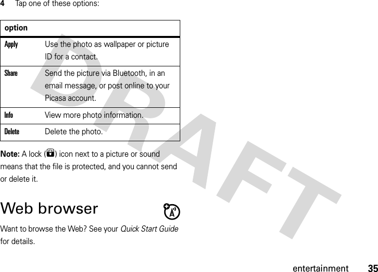 35entertainment4Tap one of these options:Note: A lock (9) icon next to a picture or sound means that the file is protected, and you cannot send or delete it.Web browserWant to browse the Web? See your Quick Start Guide for details.optionApplyUse the photo as wallpaper or picture ID for a contact.ShareSend the picture via Bluetooth, in an email message, or post online to your Picasa account.InfoView more photo information.DeleteDelete the photo.