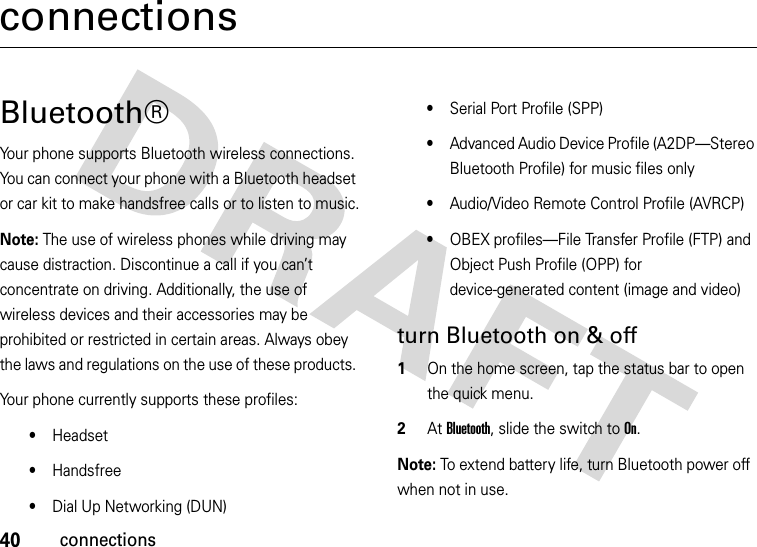 40connectionsconnectionsBluetooth®Your phone supports Bluetooth wireless connections. You can connect your phone with a Bluetooth headset or car kit to make handsfree calls or to listen to music.Note: The use of wireless phones while driving may cause distraction. Discontinue a call if you can’t concentrate on driving. Additionally, the use of wireless devices and their accessories may be prohibited or restricted in certain areas. Always obey the laws and regulations on the use of these products. Your phone currently supports these profiles:•Headset•Handsfree•Dial Up Networking (DUN)•Serial Port Profile (SPP)•Advanced Audio Device Profile (A2DP—Stereo Bluetooth Profile) for music files only•Audio/Video Remote Control Profile (AVRCP)•OBEX profiles—File Transfer Profile (FTP) and Object Push Profile (OPP) for device-generated content (image and video)turn Bluetooth on &amp; off  1On the home screen, tap the status bar to open the quick menu.2At Bluetooth, slide the switch to On.Note: To extend battery life, turn Bluetooth power off when not in use. 