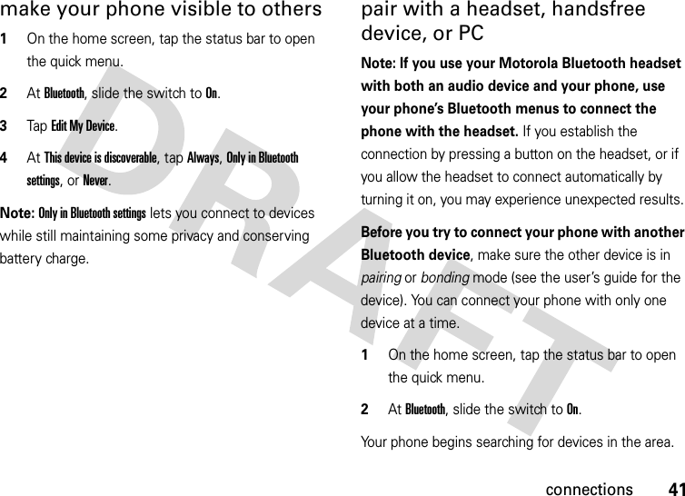 41connectionsmake your phone visible to others  1On the home screen, tap the status bar to open the quick menu.2At Bluetooth, slide the switch to On.3Tap Edit My Device.4At This device is discoverable, tap Always, Only in Bluetooth settings, or Never.Note: Only in Bluetooth settings lets you connect to devices while still maintaining some privacy and conserving battery charge.pair with a headset, handsfree device, or PCNote: If you use your Motorola Bluetooth headset with both an audio device and your phone, use your phone’s Bluetooth menus to connect the phone with the headset. If you establish the connection by pressing a button on the headset, or if you allow the headset to connect automatically by turning it on, you may experience unexpected results. Before you try to connect your phone with another Bluetooth device, make sure the other device is in pairing or bonding mode (see the user’s guide for the device). You can connect your phone with only one device at a time.  1On the home screen, tap the status bar to open the quick menu.2At Bluetooth, slide the switch to On.Your phone begins searching for devices in the area.