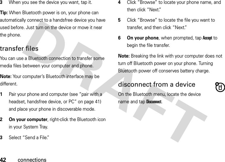 42connections3When you see the device you want, tap it.Tip: When Bluetooth power is on, your phone can automatically connect to a handsfree device you have used before. Just turn on the device or move it near the phone.transfer filesYou can use a Bluetooth connection to transfer some media files between your computer and phone. Note: Your computer’s Bluetooth interface may be different.  1Pair your phone and computer (see “pair with a headset, handsfree device, or PC” on page 41) and place your phone in discoverable mode.2 On your computer, right-click the Bluetooth icon in your System Tray.3Select “Send a File.”4Click “Browse” to locate your phone name, and then click “Next.”5Click “Browse” to locate the file you want to transfer, and then click “Next.”6 On your phone, when prompted, tap Accept to begin the file transfer.Note: Breaking the link with your computer does not turn off Bluetooth power on your phone. Turning Bluetooth power off conserves battery charge.disconnect from a deviceOn the Bluetooth menu, locate the device name and tap Disconnect.