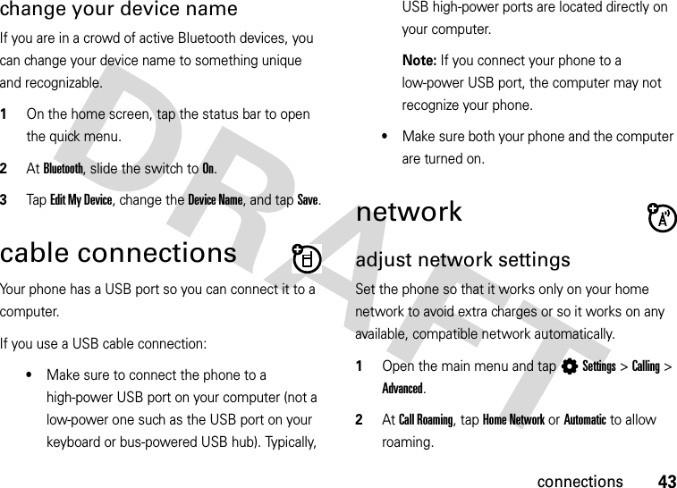 43connectionschange your device nameIf you are in a crowd of active Bluetooth devices, you can change your device name to something unique and recognizable.  1On the home screen, tap the status bar to open the quick menu.2At Bluetooth, slide the switch to On.3Tap Edit My Device, change the Device Name, and tap Save.cable connectionsYour phone has a USB port so you can connect it to a computer.If you use a USB cable connection:•Make sure to connect the phone to a high-power USB port on your computer (not a low-power one such as the USB port on your keyboard or bus-powered USB hub). Typically, USB high-power ports are located directly on your computer.Note: If you connect your phone to a low-power USB port, the computer may not recognize your phone.•Make sure both your phone and the computer are turned on.networkadjust network settingsSet the phone so that it works only on your home network to avoid extra charges or so it works on any available, compatible network automatically.  1Open the main menu and tap LSettings &gt;Calling &gt; Advanced.2At Call Roaming, tap Home Network or Automatic to allow roaming.