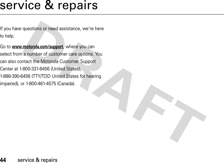 44service &amp; repairsservice &amp; repairsIf you have questions or need assistance, we&apos;re here to help.Go to www.motorola.com/support, where you can select from a number of customer care options. You can also contact the Motorola Customer Support Center at 1-800-331-6456 (United States), 1-888-390-6456 (TTY/TDD United States for hearing impaired), or 1-800-461-4575 (Canada).