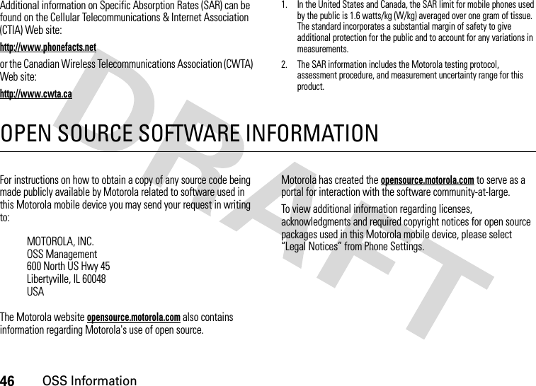 46OSS InformationAdditional information on Specific Absorption Rates (SAR) can be found on the Cellular Telecommunications &amp; Internet Association (CTIA) Web site:http://www.phonefacts.netor the Canadian Wireless Telecommunications Association (CWTA) Web site:http://www.cwta.ca1. In the United States and Canada, the SAR limit for mobile phones used by the public is 1.6 watts/kg (W/kg) averaged over one gram of tissue. The standard incorporates a substantial margin of safety to give additional protection for the public and to account for any variations in measurements.2. The SAR information includes the Motorola testing protocol, assessment procedure, and measurement uncertainty range for this product.OPEN SOURCE SOFTWARE INFORMATIONOSS InformationFor instructions on how to obtain a copy of any source code being made publicly available by Motorola related to software used in this Motorola mobile device you may send your request in writing to:The Motorola website opensource.motorola.com also contains information regarding Motorola&apos;s use of open source.Motorola has created the opensource.motorola.com to serve as a portal for interaction with the software community-at-large.To view additional information regarding licenses, acknowledgments and required copyright notices for open source packages used in this Motorola mobile device, please select “Legal Notices” from Phone Settings.MOTOROLA, INC.OSS Management600 North US Hwy 45Libertyville, IL 60048USA