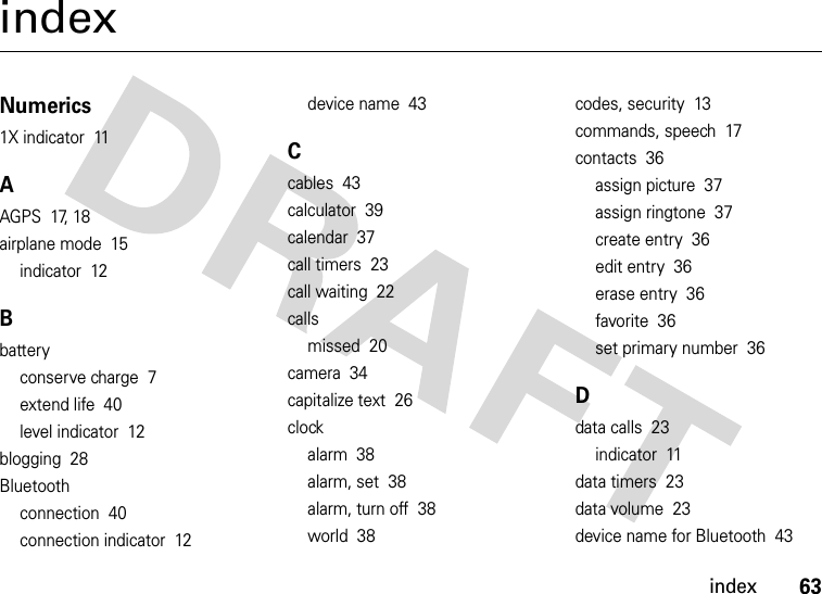 index63indexNumerics1X indicator  11AAGPS  17, 18airplane mode  15indicator  12Bbatteryconserve charge  7extend life  40level indicator  12blogging  28Bluetoothconnection  40connection indicator  12device name  43Ccables  43calculator  39calendar  37call timers  23call waiting  22callsmissed  20camera  34capitalize text  26clockalarm  38alarm, set  38alarm, turn off  38world  38codes, security  13commands, speech  17contacts  36assign picture  37assign ringtone  37create entry  36edit entry  36erase entry  36favorite  36set primary number  36Ddata calls  23indicator  11data timers  23data volume  23device name for Bluetooth  43