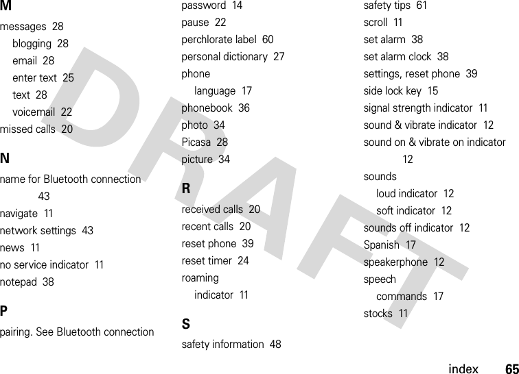 index65Mmessages  28blogging  28email  28enter text  25text  28voicemail  22missed calls  20Nname for Bluetooth connection  43navigate  11network settings  43news  11no service indicator  11notepad  38Ppairing. See Bluetooth connectionpassword  14pause  22perchlorate label  60personal dictionary  27phonelanguage  17phonebook  36photo  34Picasa  28picture  34Rreceived calls  20recent calls  20reset phone  39reset timer  24roamingindicator  11Ssafety information  48safety tips  61scroll  11set alarm  38set alarm clock  38settings, reset phone  39side lock key  15signal strength indicator  11sound &amp; vibrate indicator  12sound on &amp; vibrate on indicator  12soundsloud indicator  12soft indicator  12sounds off indicator  12Spanish  17speakerphone  12speechcommands  17stocks  11