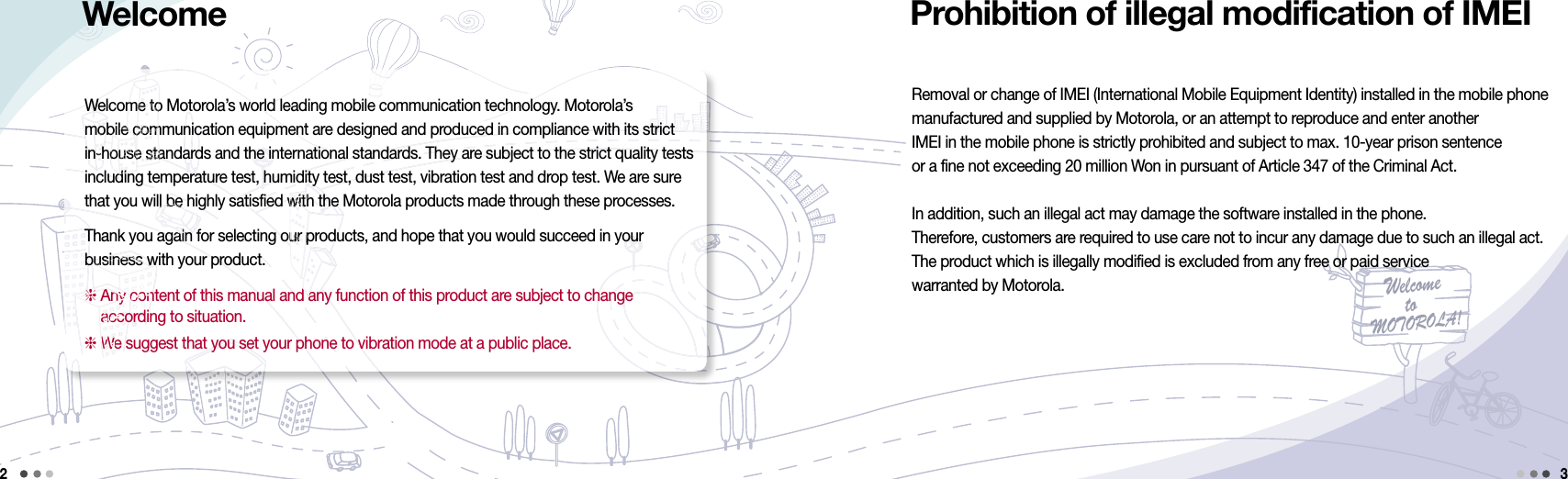 Welcometo MOTOROLA!Removal or change of IMEI (International Mobile Equipment Identity) installed in the mobile phone  manufactured and supplied by Motorola, or an attempt to reproduce and enter another  IMEI in the mobile phone is strictly prohibited and subject to max. 10-year prison sentence or a fine not exceeding 20 million Won in pursuant of Article 347 of the Criminal Act.In addition, such an illegal act may damage the software installed in the phone.Therefore, customers are required to use care not to incur any damage due to such an illegal act.  The product which is illegally modified is excluded from any free or paid service  warranted by Motorola.Welcome to Motorola’s world leading mobile communication technology. Motorola’s  mobile communication equipment are designed and produced in compliance with its strict  in-house standards and the international standards. They are subject to the strict quality tests including temperature test, humidity test, dust test, vibration test and drop test. We are sure that you will be highly satisfied with the Motorola products made through these processes.Thank you again for selecting our products, and hope that you would succeed in your  business with your product.  Any content of this manual and any function of this product are subject to change  according to situation. We suggest that you set your phone to vibration mode at a public place.2Prohibition of illegal modification of IMEI3Welcome