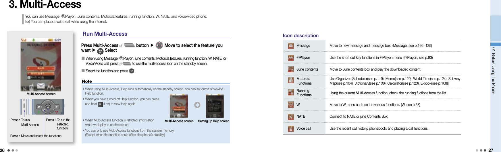 2601 Before Using the Phone 27Note3. Multi-AccessYou can use Message, ⓜPlayon, June contents, Motorola features, running function, W, NATE, and voice/video phone. Ex) You can place a voice call while using the internet. Press :  To run Multi-AccessPress Multi-Access   button ▶  Move to select the feature you want ▶   Select󰥇  When using Message, ⓜPlayon, june contents, Motorola features, running function, W, NATE, or Voice/Video call, press   to use the multi-access icon on the standby screen.󰥇  Select the function and press   . Multi-Access screenPress :  Move and select the functionsPress :   To run the selected functionMessage Move to new message and message box. (Message, see p.126~135)ⓜPlayon Use the short cut key functions in ⓜPlayon menu (ⓜPlayon, see p.83)June contents Move to June contents box and play the downloaded content.Motorola FunctionsUse Organizer [Scheduler(see p.119), Memo(see p.120), World Time(see p.124), Subway Map(see p.104), Dictionary(see p.106), Calculator(see p.123), E-book(see p.108)]. Running Functions Using the current Multi-Access function, check the running fuctions from the list.WMove to W menu and use the various functions. (W, see p.58)NATE Connect to NATE or june Contents Box.Voice call Use the recent call history, phonebook, and placing a call functions.Icon descriptionRun Multi-Access•  When using Multi-Access, Help runs automatically on the standby screen. You can set on/off of viewing Help function.•  When you have turned off Help function, you can press and hold   (Left) to view Help again.•  When Multi-Access function is retricted, information window displayed on the screen.•   You can only use Multi-Access functions from the system memory. (Except when the function could effect the phone’s stability.)󰦂Multi-Access screenSetting up Help screen