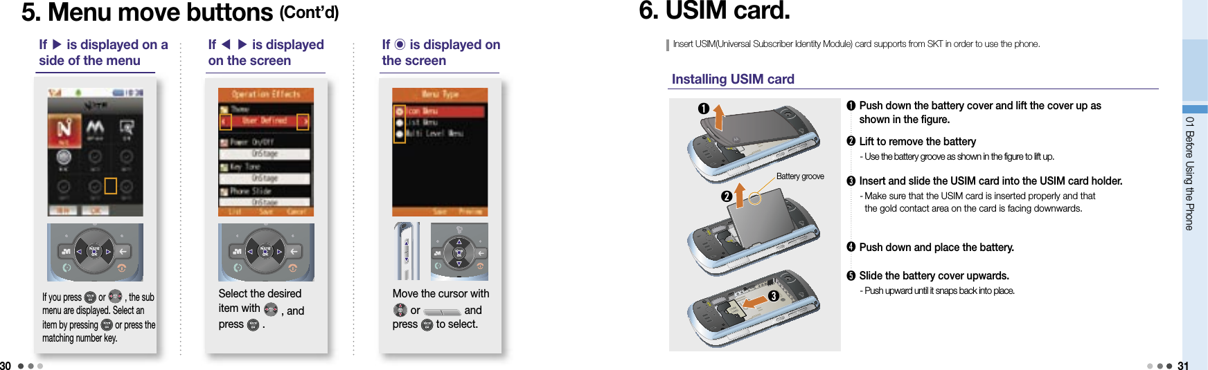 3001 Before Using the Phone 31➊  Push down the battery cover and lift the cover up as shown in the figure.➋  Lift to remove the battery  -  Use the battery groove as shown in the figure to lift up.➌   Insert and slide the USIM card into the USIM card holder.  -  Make sure that the USIM card is inserted properly and that the gold contact area on the card is facing downwards.➍  Push down and place the battery.➎    Slide the battery cover upwards. - Push upward until it snaps back into place.5. Menu move buttons (Cont’d) 6. USIM card.Insert USIM(Universal Subscriber Identity Module) card supports from SKT in order to use the phone.Installing USIM card➊➌If 󰢹 is displayed on the screen Move the cursor with  or   and press   to select. If you press   or   , the sub menu are displayed. Select an item by pressing   or press the matching number key.If ▶ is displayed on a side of the menuIf ◀ ▶ is displayed on the screenSelect the desired item with   , and press   .Battery groove➋