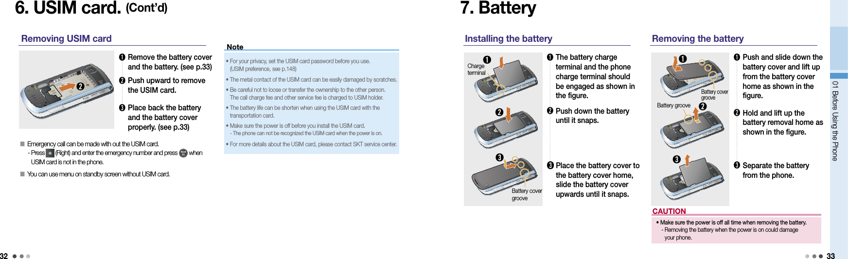 3201 Before Using the Phone 33CAUTION•  Make sure the power is off all time when removing the battery.   -  Removing the battery when the power is on could damage  your phone.6. USIM card. (Cont’d)➊  Remove the battery cover and the battery. (see p.33)➋  Push upward to remove the USIM card.➌  Place back the battery and the battery cover properly. (see p.33)Removing USIM card➋•  For your privacy, set the USIM card password before you use.  (USIM preference, see p.148)• The metal contact of the USIM card can be easily damaged by scratches.•  Be careful not to loose or transfer the ownership to the other person.  The call charge fee and other service fee is charged to USIM holder. •  The battery life can be shorten when using the USIM card with the  transportation card.•  Make sure the power is off before you install the USIM card.  - The phone can not be recognized the USIM card when the power is on.• For more details about the USIM card, please contact SKT service center.7. Battery➊  The battery charge terminal and the phone charge terminal should be engaged as shown in the figure.Installing the battery➊➋Charge terminal➋  Push down the battery until it snaps.➌  Place the battery cover to the battery cover home, slide the battery cover upwards until it snaps.➊   Push and slide down the battery cover and lift up from the battery cover home as shown in the figure.Removing the battery➋   Hold and lift up the  battery removal home as shown in the figure.➌   Separate the battery from the phone.➌󰥇  Emergency call can be made with out the USIM card. -  Press   (Right) and enter the emergency number and press   when USIM card is not in the phone.󰥇  You can use menu on standby screen without USIM card. Note➌Battery cover groove➊Battery cover groove➋Battery groove