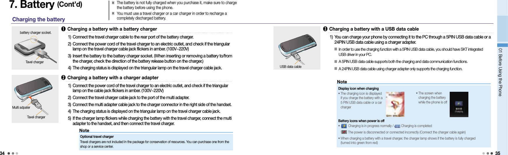 3401 Before Using the Phone 35NoteNote7. Battery (Cont’d)Charging the battery➊ Charging a battery with a battery chargerbattery charger socket.1) Connect the travel charger cable to the rear port of the battery charger.2)  Connect the power cord of the travel charger to an electric outlet, and check if the triangular lamp on the travel charger cable jack flickers in amber. (100V~220V)3)  Insert the battery to the battery charger socket. (When inserting or removing a battery to/from the charger, check the direction of the battery release button on the charger.)4) The charging status is displayed on the triangular lamp on the travel charger cable jack.Tavel charger➋  Charging a battery with a charger adapter1)  Connect the power cord of the travel charger to an electric outlet, and check if the triangular lamp on the cable jack flickers in amber. (100V~220V)2) Connect the travel charger cable jack to the port of the multi adapter.3) Connect the multi adapter cable jack to the charger connector in the right side of the handset.4) The charging status is displayed on the triangular lamp on the travel charger cable jack.5)  If the charger lamp flickers while charging the battery with the travel charger, connect the multi adapter to the handset, and then connect the travel charger.Tavel chargerOptional travel charger Travel chargers are not included in the package for conservation of resources. You can purchase one from the shop or a service center. Multi adpater➌  Charging a battery with a USB data cable1)  You can charge your phone by connecting it to the PC through a 5PIN USB data cable or a 24PIN USB data cable using a charger adapter. USB data cableDisplay icon when charging •  The charging icon is displayed if you charge the battery with a 5 PIN USB data cable or a car charger󰥇  In order to use the charging function with a 5PIN USB data cable, you should have SKT integrated  USB driver in your PC.󰥇  A 5PIN USB data cable supports both the charging and data communication functions.󰥇  A 24PIN USB data cable using charger adapter only supports the charging function.※  The battery is not fully charged when you purchase it, make sure to charge the battery before using the phone.※  You must use a travel charger or a car charger in order to recharge a completely discharged battery. •   The screen when charging the battery while the phone is offBattery icons when power is off •     Charging is in progress normally /   Charging is completed    The power is disconnected or connected incorrectly (Connect the charger cable again)•   When charging a battery with a travel charger, the charger lamp shows if the battery is fully charged  (turned into green from red)