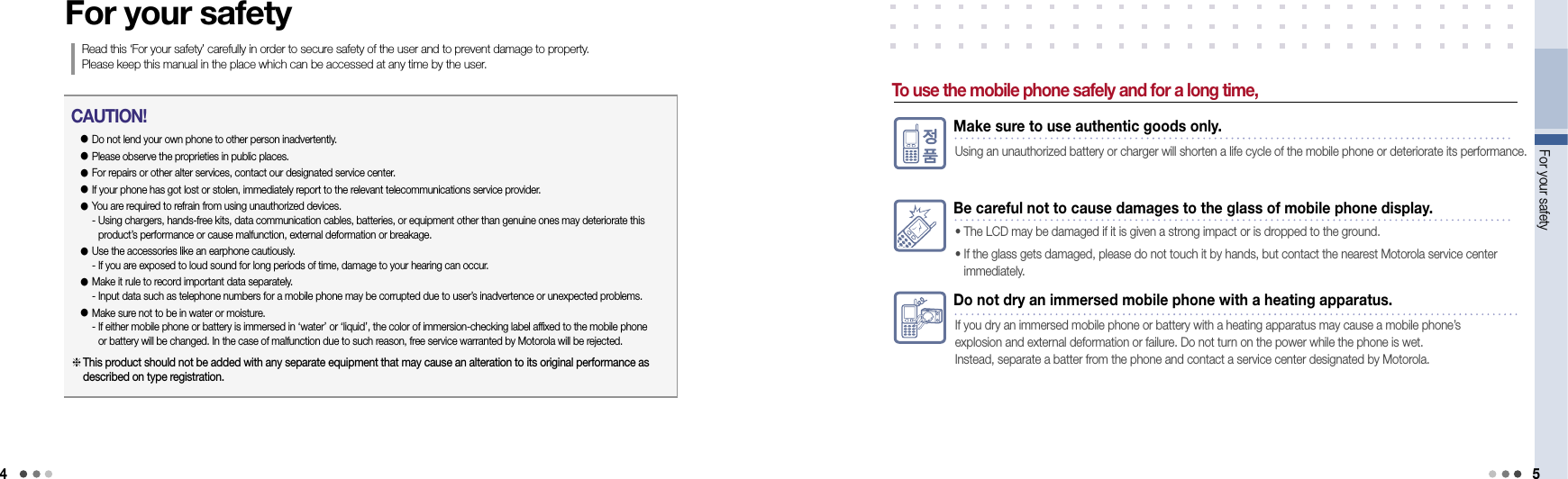 4For your safety 5Do not dry an immersed mobile phone with a heating apparatus.If you dry an immersed mobile phone or battery with a heating apparatus may cause a mobile phone’s  explosion and external deformation or failure. Do not turn on the power while the phone is wet.  Instead, separate a batter from the phone and contact a service center designated by Motorola.For your safetyRead this ‘For your safety’ carefully in order to secure safety of the user and to prevent damage to property.  Please keep this manual in the place which can be accessed at any time by the user.● Do not lend your own phone to other person inadvertently.● Please observe the proprieties in public places.● For repairs or other alter services, contact our designated service center.● If your phone has got lost or stolen, immediately report to the relevant telecommunications service provider.●  You are required to refrain from using unauthorized devices. -  Using chargers, hands-free kits, data communication cables, batteries, or equipment other than genuine ones may deteriorate this product’s performance or cause malfunction, external deformation or breakage. ●  Use the accessories like an earphone cautiously. - If you are exposed to loud sound for long periods of time, damage to your hearing can occur.●  Make it rule to record important data separately. - Input data such as telephone numbers for a mobile phone may be corrupted due to user’s inadvertence or unexpected problems.●  Make sure not to be in water or moisture. -  If either mobile phone or battery is immersed in ‘water’ or ‘liquid’, the color of immersion-checking label affixed to the mobile phone or battery will be changed. In the case of malfunction due to such reason, free service warranted by Motorola will be rejected. CAUTION! This product should not be added with any separate equipment that may cause an alteration to its original performance as described on type registration.To use the mobile phone safely and for a long time,Make sure to use authentic goods only.Using an unauthorized battery or charger will shorten a life cycle of the mobile phone or deteriorate its performance.Be careful not to cause damages to the glass of mobile phone display.• The LCD may be damaged if it is given a strong impact or is dropped to the ground.•  If the glass gets damaged, please do not touch it by hands, but contact the nearest Motorola service center  immediately.