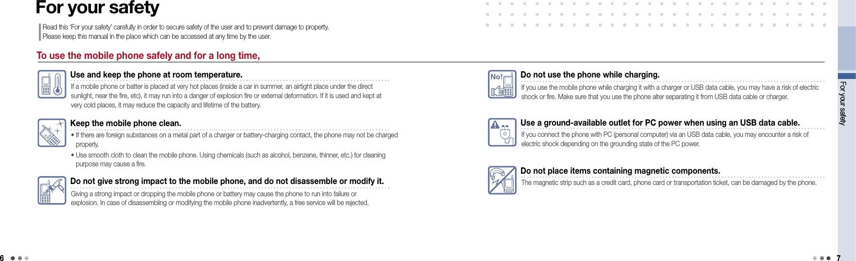6For your safety 7Use a ground-available outlet for PC power when using an USB data cable.If you connect the phone with PC (personal computer) via an USB data cable, you may encounter a risk of electric shock depending on the grounding state of the PC power.Do not place items containing magnetic components.The magnetic strip such as a credit card, phone card or transportation ticket, can be damaged by the phone.No!Do not use the phone while charging.If you use the mobile phone while charging it with a charger or USB data cable, you may have a risk of electric shock or fire. Make sure that you use the phone alter separating it from USB data cable or charger.For your safetyTo use the mobile phone safely and for a long time,For your safetyRead this ‘For your safety’ carefully in order to secure safety of the user and to prevent damage to property.  Please keep this manual in the place which can be accessed at any time by the user.Use and keep the phone at room temperature.If a mobile phone or batter is placed at very hot places (inside a car in summer, an airtight place under the direct sunlight, near the fire, etc), it may run into a danger of explosion fire or external deformation. If it is used and kept at very cold places, it may reduce the capacity and lifetime of the battery. Keep the mobile phone clean.•  If there are foreign substances on a metal part of a charger or battery-charging contact, the phone may not be charged properly. •   Use smooth cloth to clean the mobile phone. Using chemicals (such as alcohol, benzene, thinner, etc.) for cleaning purpose may cause a fire.Do not give strong impact to the mobile phone, and do not disassemble or modify it.Giving a strong impact or dropping the mobile phone or battery may cause the phone to run into failure or  explosion. In case of disassembling or modifying the mobile phone inadvertently, a free service will be rejected.