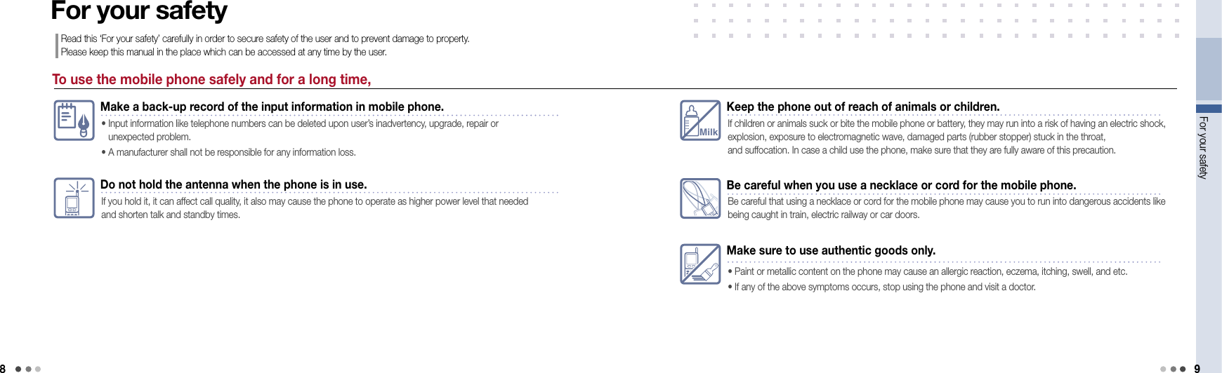 8For your safety 9To use the mobile phone safely and for a long time,For your safetyRead this ‘For your safety’ carefully in order to secure safety of the user and to prevent damage to property.  Please keep this manual in the place which can be accessed at any time by the user.Make a back-up record of the input information in mobile phone.•  Input information like telephone numbers can be deleted upon user’s inadvertency, upgrade, repair or  unexpected problem. • A manufacturer shall not be responsible for any information loss.Do not hold the antenna when the phone is in use.If you hold it, it can affect call quality, it also may cause the phone to operate as higher power level that needed and shorten talk and standby times.MilkKeep the phone out of reach of animals or children.If children or animals suck or bite the mobile phone or battery, they may run into a risk of having an electric shock, explosion, exposure to electromagnetic wave, damaged parts (rubber stopper) stuck in the throat,  and suffocation. In case a child use the phone, make sure that they are fully aware of this precaution.Make sure to use authentic goods only.• Paint or metallic content on the phone may cause an allergic reaction, eczema, itching, swell, and etc. • If any of the above symptoms occurs, stop using the phone and visit a doctor. Be careful when you use a necklace or cord for the mobile phone.Be careful that using a necklace or cord for the mobile phone may cause you to run into dangerous accidents like being caught in train, electric railway or car doors.