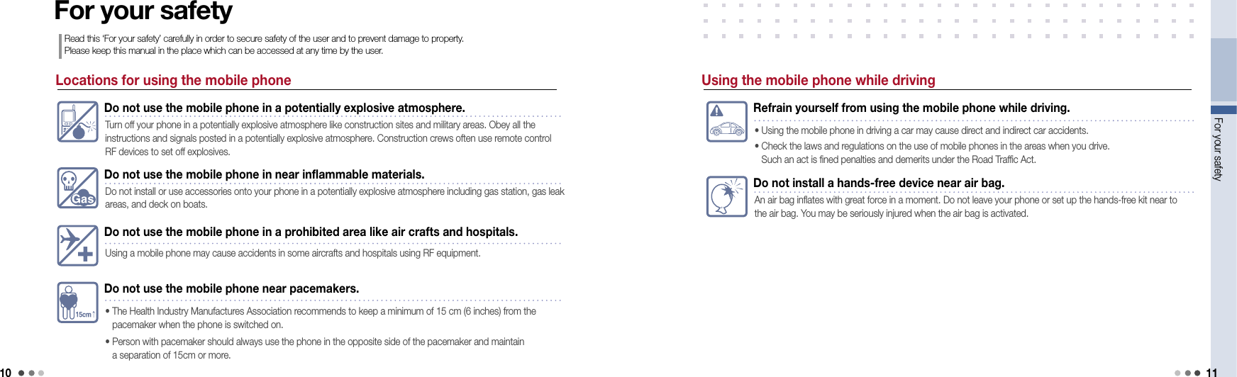 10For your safety 11Locations for using the mobile phoneDo not use the mobile phone in a potentially explosive atmosphere.Turn off your phone in a potentially explosive atmosphere like construction sites and military areas. Obey all the  instructions and signals posted in a potentially explosive atmosphere. Construction crews often use remote control RF devices to set off explosives.Do not use the mobile phone in near inflammable materials.Do not install or use accessories onto your phone in a potentially explosive atmosphere including gas station, gas leak areas, and deck on boats. Do not use the mobile phone in a prohibited area like air crafts and hospitals.Using a mobile phone may cause accidents in some aircrafts and hospitals using RF equipment.Do not use the mobile phone near pacemakers.•   The Health Industry Manufactures Association recommends to keep a minimum of 15 cm (6 inches) from the  pacemaker when the phone is switched on.•   Person with pacemaker should always use the phone in the opposite side of the pacemaker and maintain  a separation of 15cm or more.For your safetyRead this ‘For your safety’ carefully in order to secure safety of the user and to prevent damage to property.  Please keep this manual in the place which can be accessed at any time by the user.Refrain yourself from using the mobile phone while driving.• Using the mobile phone in driving a car may cause direct and indirect car accidents.•  Check the laws and regulations on the use of mobile phones in the areas when you drive.  Such an act is fined penalties and demerits under the Road Traffic Act.Do not install a hands-free device near air bag.An air bag inflates with great force in a moment. Do not leave your phone or set up the hands-free kit near to the air bag. You may be seriously injured when the air bag is activated. Using the mobile phone while driving