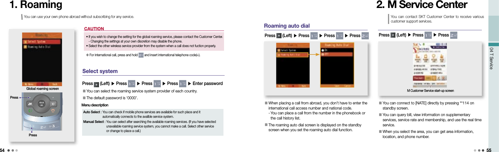 5404 T Service 55CAUTION1. RoamingGlobal roaming screen Select systemYou can use your own phone abroad without subscribing for any service.•   If you wish to change the setting for the global roaming service, please contact the Customer Center.- Changing the settings at your own discretion may disable the phone.•  Select the other wireless service provider from the system when a call does not fuction properly.For international call, press and hold   and insert international telephone code(+).PressPress󰥇  You can select the roaming service system provider of each country.󰥇  The default password is ‘0000’.Press   (Left) ▶ Press   ▶ Press   ▶ Press   ▶ Enter passwordAuto Select :  You can check if mobile phone services are available for such place and it automatically connects to the availble service system.Manual Select :  You can select after searching the available roaming services. (If you have selected unavailable roaming service system, you cannot make a call. Select other service or change to place a call.)Menu description Roaming auto dial󰥇  When placing a call from abroad, you don’t have to enter the international call access number and national code. -  You can place a call from the number in the phonebook or the call history list.󰥇  The roaming auto dial screen is displayed on the standby screen when you set the roaming auto dial function.Press   (Left) ▶ Press   ▶ Press   ▶ Press 2. M Service Center󰥇  You can connect to [NATE] directly by pressing **114 on standby screen.󰥇  You can query bill, view information on supplementary services, service rate and membership, and use the real time service.󰥇  When you select the area, you can get area information, location, and phone number.Press   (Left) ▶ Press   ▶ Press M Customer Service start-up screenYou can contact SKT  Customer Center to receive various customer support services.