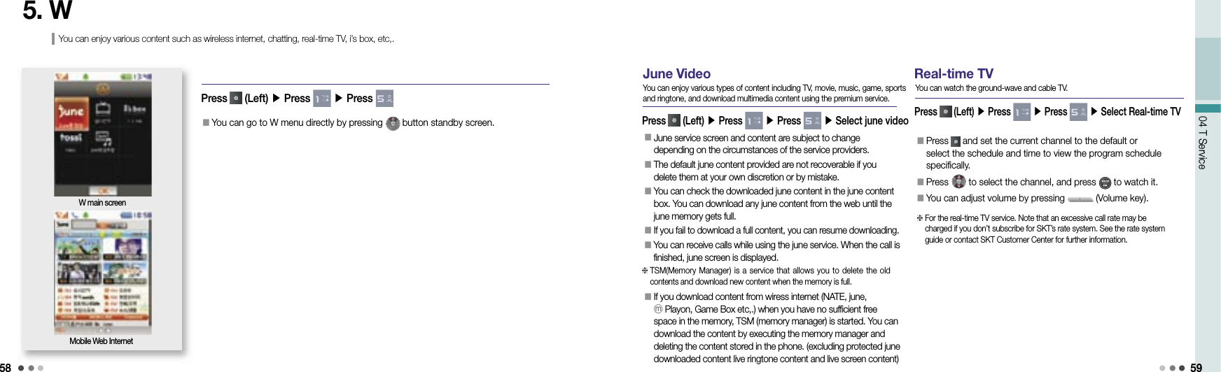 5804 T Service 595. W󰥇 You can go to W menu directly by pressing   button standby screen. Press   (Left) ▶ Press   ▶ Press W main screenMobile Web InternetYou can enjoy various content such as wireless internet, chatting, real-time TV, i’s box, etc,.June VideoPress   (Left) ▶ Press   ▶ Press   ▶ Select june videoYou can enjoy various types of content including TV, movie, music, game, sports and ringtone, and download multimedia content using the premium service.󰥇  June service screen and content are subject to change depending on the circumstances of the service providers.󰥇  The default june content provided are not recoverable if you delete them at your own discretion or by mistake.󰥇  You can check the downloaded june content in the june content box. You can download any june content from the web until the june memory gets full.󰥇  If you fail to download a full content, you can resume downloading.󰥇 You can receive calls while using the june service. When the call is finished, june screen is displayed.󰥇  If you download content from wiress internet (NATE, june, ⓜPlayon, Game Box etc,.) when you have no sufficient free space in the memory, TSM (memory manager) is started. You can download the content by executing the memory manager and deleting the content stored in the phone. (excluding protected june downloaded content live ringtone content and live screen content)  TSM(Memory Manager) is a service  that allows you to  delete the old contents and download new content when the memory is full. Real-time TVPress   (Left) ▶ Press   ▶ Press   ▶ Select Real-time TVYou can watch the ground-wave and cable TV.󰥇  Press   and set the current channel to the default or select the schedule and time to view the program schedule specifically.󰥇  Press   to select the channel, and press   to watch it. 󰥇 You can adjust volume by pressing   (Volume key).   For the real-time TV service. Note that an excessive call rate may be charged if you don’t subscribe for SKT’s rate system. See the rate system guide or contact SKT Customer Center for further information.