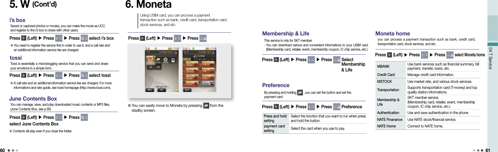 6004 T Service 61Membership &amp; LifePress   (Left) ▶ Press   ▶ Press    Select Membership &amp; LifeThis service is only for SKT member.-  You can download various and convenient informations to your USIM card. (Membership card, retailer, event, membership coupon, IC chip service, etc.)Moneta homePress   (Left) ▶ Press   ▶ Press   select Moneta homeyou can process a payment  transaction such as bank,  credit card, transportation card, stock services, and etc.MBANK  Use bank services such as financial summary, bill payment, transfer, loans, etc.Credit Card Manage credit card information.MSTOCK Use market rate, and various stock services.Transportation  Supports transportation card (T-money) and top quality station informations.Membership &amp; LifeSKT member service.  (Membership card, retailer, event, membership coupon, IC chip service, etc.)Authentication Use and save authentication in the phone.NATE Finanance Use NATE stock/financial service.NATE Home Connect to NATE home.6. MonetaUsing USIM card, you can process a payment transaction such as bank, credit card, transportation card, stock services, and etc.󰥇  You can easily move to Moneta by pressing   from the stadby screen.Press   (Left) ▶ Press   ▶ Press PreferencePress   (Left) ▶ Press   ▶ Press   PreferenceBy pressing and holding   , you can set the button and set the payment card. Press and hold setting Select the function that you want to run when press and hold the button. payment card setting Select the card when you use to pay. i’s boxPress   (Left) ▶ Press   ▶ Press   select i’s boxSaved or captured photos or movies, you can make the movie as UCC and register to the i’s box to share with other users.  You need to register the service first in order to use it, and a call rate and an additional information service fee are charged.tossiPress   (Left) ▶ Press   ▶ Press   select tossiTossi is essentially a microblogging service that you can send and share your emotions in a simple form.  A call rate and an additional information service fee are charged. For more informations and rate guide, see tossi homepage (http://www.tossi.com).June Contents BoxPress   (Left) ▶ Press   ▶ Press   select June Contents BoxYou can manage, save, and play downloaded music contents or MP3 files.(June Contents Box, see p.85) Contents sill play even if you close the folder.5. W (Cont’d)