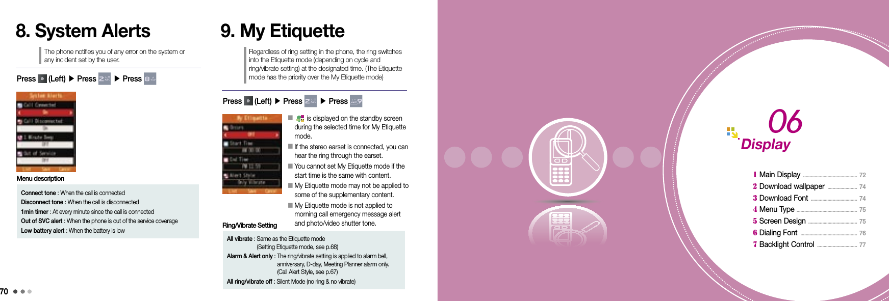 70718. System AlertsThe phone notifies you of any error on the system or  any incident set by the user.9. My EtiquetteRegardless of ring setting in the phone, the ring switches into the Etiquette mode (depending on cycle and  ring/vibrate setting) at the designated time. (The Etiquette mode has the priority over the My Etiquette mode)Press   (Left) ▶ Press   ▶ Press 󰥇          is displayed on the standby screen during the selected time for My Etiquette mode.󰥇   If the stereo earset is connected, you can hear the ring through the earset.󰥇  You cannot set My Etiquette mode if the start time is the same with content.󰥇  My Etiquette mode may not be applied to some of the supplementary content.󰥇  My Etiquette mode is not applied to  morning call emergency message alert and photo/video shutter tone.Press   (Left) ▶ Press   ▶ Press Connect tone :  When the call is connectedDisconnect tone :  When the call is disconnected1min timer :  At every minute since the call is connectedOut of SVC alert :  When the phone is out of the service coverageLow battery alert :  When the battery is lowMenu descriptionAll vibrate :  Same as the Etiquette mode  (Setting Etiquette mode, see p.68)Alarm &amp; Alert only :  The ring/vibrate setting is applied to alarm bell, anniversary, D-day, Meeting Planner alarm only.  (Call Alert Style, see p.67)All ring/vibrate off : Silent Mode (no ring &amp; no vibrate)Ring/Vibrate SettingDisplay 1 Main Display  ..........................................  72  2 Download wallpaper  .......................  74 3 Download Font  ....................................  74 4 Menu Type  ...............................................  75 5 Screen Design  ......................................  75 6 Dialing Font  ............................................  76  7 Backlight Control  ...............................  7706