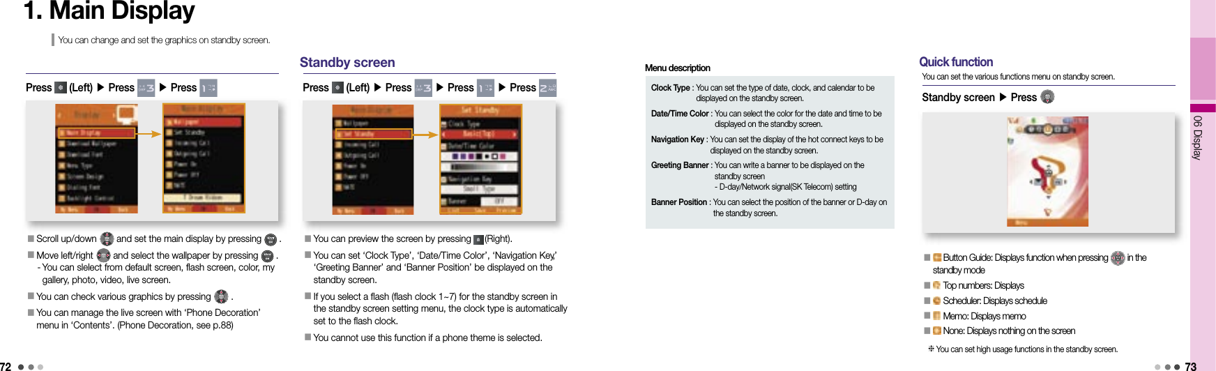 7206 Display731. Main DisplayYou can change and set the graphics on standby screen.Press   (Left) ▶ Press   ▶ Press Standby screen󰥇  You can preview the screen by pressing   (Right).󰥇   You can set ‘Clock Type’, ‘Date/Time Color’, ‘Navigation Key’,‘Greeting Banner’ and ‘Banner Position’ be displayed on the standby screen.󰥇  If you select a flash (flash clock 1~7) for the standby screen in the standby screen setting menu, the clock type is automatically set to the flash clock.󰥇  You cannot use this function if a phone theme is selected.Press   (Left) ▶ Press   ▶ Press   ▶ Press  Clock Type :  You can set the type of date, clock, and calendar to be displayed on the standby screen.Date/Time Color :  You can select the color for the date and time to be displayed on the standby screen.Navigation Key :  You can set the display of the hot connect keys to be displayed on the standby screen.Greeting Banner :  You can write a banner to be displayed on the standby screen- D-day/Network signal(SK Telecom) settingBanner Position :  You can select the position of the banner or D-day on the standby screen.Menu description󰥇  Scroll up/down   and set the main display by pressing   .󰥇  Move left/right   and select the wallpaper by pressing   .  -  You can slelect from default screen, flash screen, color, my gallery, photo, video, live screen.󰥇 You can check various graphics by pressing   .󰥇  You can manage the live screen with ‘Phone Decoration’ menu in ‘Contents’. (Phone Decoration, see p.88)󰥇    Button Guide: Displays function when pressing   in the standby mode󰥇    Top numbers: Displays 󰥇    Scheduler: Displays schedule󰥇    Memo: Displays memo󰥇    None: Displays nothing on the screenStandby screen ▶ Press   Quick functionYou can set the various functions menu on standby screen.   You can set high usage functions in the standby screen.