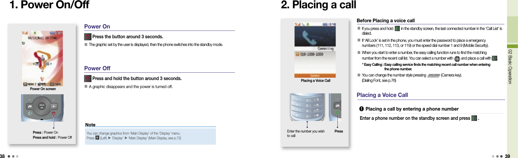 3802 Basic Operation 39Note1. Power On/OffPress : Power OnPress and hold : Power Off Press the button around 3 seconds.󰥇 The graphic set by the user is displayed, then the phone switches into the standby mode. Press and hold the button around 3 seconds.󰥇 A graphic disappears and the power is turned off.Power On screenYou can change graphics from ‘Main Display’ of the ‘Display’ menu. Press   (Left) ▶  ‘Display’ ▶  ‘Main Display’ (Main Display, see p.72)Power OnPower Off2. Placing a call󰥇  If you press and hold     in the standby screen, the last connected number in the ‘Call List’ is dialed.󰥇  If ‘All Lock’ is set in the phone, you must enter the password to place a emergency numbers (111, 112, 113, or 119) or the speed dial number 1 and 9 (Mobile Security).󰥇  When you start to enter a number, the easy calling function runs to find the matching number from the recent call list. You can select a number with   and place a call with   .  * Easy Calling :  Easy calling service finds the matching recent call number when entering the phone number.󰥇  You can change the number style pressing   (Camera key). (Dialing Font, see p.76)Placing a Voice CallBefore Placing a voice call Placing a Voice Call➊  Placing a call by entering a phone numberEnter a phone number on the standby screen and press   .Enter the number you wish to callPress