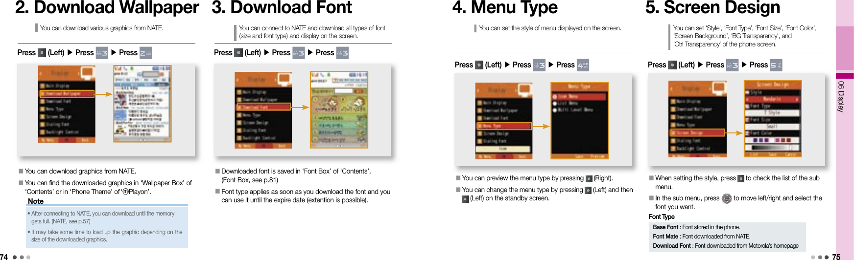 7406 Display753. Download FontYou can connect to NATE and download all types of font (size and font type) and display on the screen.󰥇  Downloaded font is saved in ‘Font Box’ of ‘Contents’.(Font Box, see p.81)󰥇  Font type applies as soon as you download the font and you can use it until the expire date (extention is possible).Press   (Left) ▶ Press   ▶ Press 4. Menu TypeYou can set the style of menu displayed on the screen.󰥇  You can preview the menu type by pressing   (Right).󰥇  You can change the menu type by pressing   (Left) and then  (Left) on the standby screen.Press   (Left) ▶ Press   ▶ Press 5. Screen DesignYou can set ‘Style’, ‘Font Type’, ‘Font Size’, ‘Font Color’, ‘Screen Background’, ‘BG Transparency’, and ‘Ctrl Transparency’ of the phone screen.󰥇  When setting the style, press   to check the list of the sub menu.󰥇   In the sub menu, press   to move left/right and select the font you want. Press   (Left) ▶ Press   ▶ Press Base Font : Font stored in the phone.Font Mate : Font downloaded from NATE.Download Font : Font downloaded from Motorola’s homepageFont TypeNote2. Download WallpaperYou can download various graphics from NATE.󰥇  You can download graphics from NATE.󰥇  You can find the downloaded graphics in ‘Wallpaper Box’ of ‘Contents’ or in ‘Phone Theme’ of    ‘ⓜPlayon’.Press   (Left) ▶ Press   ▶ Press •  After connecting to NATE, you can download until the memory gets full. (NATE, see p.57)•  It may take some time to load up the graphic depending on the size of the downloaded graphics.