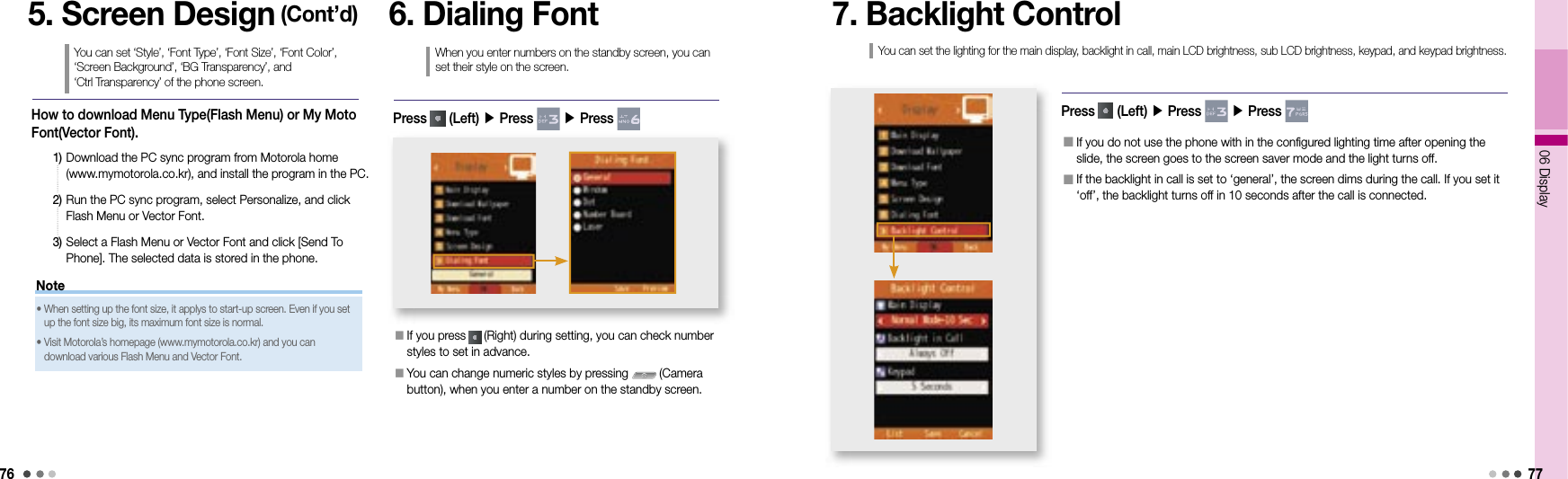 7606 Display77How to download Menu Type(Flash Menu) or My Moto Font(Vector Font). 1)    Download the PC sync program from Motorola home (www.mymotorola.co.kr), and install the program in the PC.2)   Run the PC sync program, select Personalize, and click Flash Menu or Vector Font.3)   Select a Flash Menu or Vector Font and click [Send To Phone]. The selected data is stored in the phone.5. Screen Design (Cont’d)You can set ‘Style’, ‘Font Type’, ‘Font Size’, ‘Font Color’, ‘Screen Background’, ‘BG Transparency’, and ‘Ctrl Transparency’ of the phone screen.Note•  When setting up the font size, it applys to start-up screen. Even if you set up the font size big, its maximum font size is normal.•  Visit Motorola’s homepage (www.mymotorola.co.kr) and you can download various Flash Menu and Vector Font.6. Dialing FontWhen you enter numbers on the standby screen, you can set their style on the screen.󰥇   If you press   (Right) during setting, you can check number styles to set in advance.󰥇  You can change numeric styles by pressing   (Camera button), when you enter a number on the standby screen.Press   (Left) ▶ Press   ▶ Press 7. Backlight ControlPress   (Left) ▶ Press   ▶ Press 󰥇  If you do not use the phone with in the configured lighting time after opening the slide, the screen goes to the screen saver mode and the light turns off. 󰥇  If the backlight in call is set to ‘general’, the screen dims during the call. If you set it ‘off’, the backlight turns off in 10 seconds after the call is connected. You can set the lighting for the main display, backlight in call, main LCD brightness, sub LCD brightness, keypad, and keypad brightness.