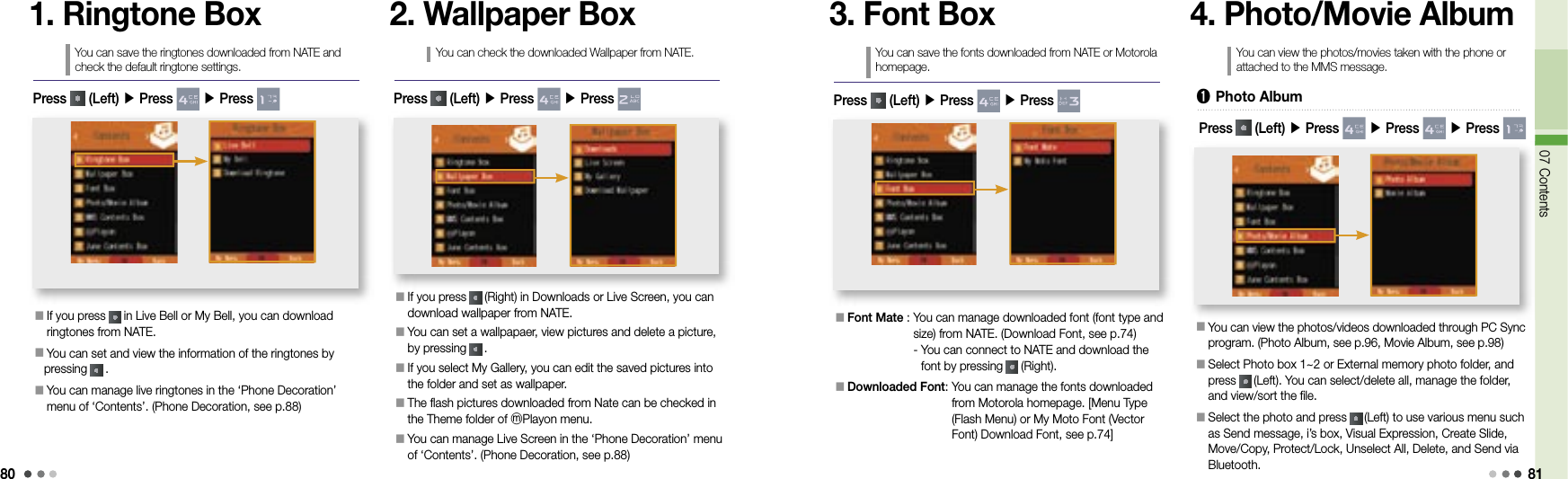 8007 Contents811. Ringtone BoxYou can save the ringtones downloaded from NATE and check the default ringtone settings.󰥇  If you press   in Live Bell or My Bell, you can download ringtones from NATE.󰥇  You can set and view the information of the ringtones by pressing   .󰥇  You can manage live ringtones in the ‘Phone Decoration’ menu of ‘Contents’. (Phone Decoration, see p.88)Press   (Left) ▶ Press   ▶ Press 2. Wallpaper BoxYou can check the downloaded Wallpaper from NATE.󰥇  If you press   (Right) in Downloads or Live Screen, you can download wallpaper from NATE.󰥇   You can set a wallpapaer, view pictures and delete a picture, by pressing   .󰥇   If you select My Gallery, you can edit the saved pictures into the folder and set as wallpaper.󰥇  The flash pictures downloaded from Nate can be checked in the Theme folder of ⓜPlayon menu.󰥇  You can manage Live Screen in the ‘Phone Decoration’ menu of ‘Contents’. (Phone Decoration, see p.88)Press   (Left) ▶ Press   ▶ Press 3. Font BoxYou can save the fonts downloaded from NATE or Motorola homepage.󰥇  Font Mate :  You can manage downloaded font (font type and size) from NATE. (Download Font, see p.74)-  You can connect to NATE and download the font by pressing   (Right).󰥇  Downloaded Font:  You can manage the fonts downloaded from Motorola homepage. [Menu Type (Flash Menu) or My Moto Font (Vector Font) Download Font, see p.74]Press   (Left) ▶ Press   ▶ Press 4. Photo/Movie AlbumYou can view the photos/movies taken with the phone or attached to the MMS message.󰥇  You can view the photos/videos downloaded through PC Sync program. (Photo Album, see p.96, Movie Album, see p.98)󰥇  Select Photo box 1~2 or External memory photo folder, and press   (Left). You can select/delete all, manage the folder, and view/sort the file.󰥇  Select the photo and press   (Left) to use various menu such as Send message, i’s box, Visual Expression, Create Slide, Move/Copy, Protect/Lock, Unselect All, Delete, and Send via Bluetooth.➊  Photo AlbumPress   (Left) ▶ Press   ▶ Press   ▶ Press 