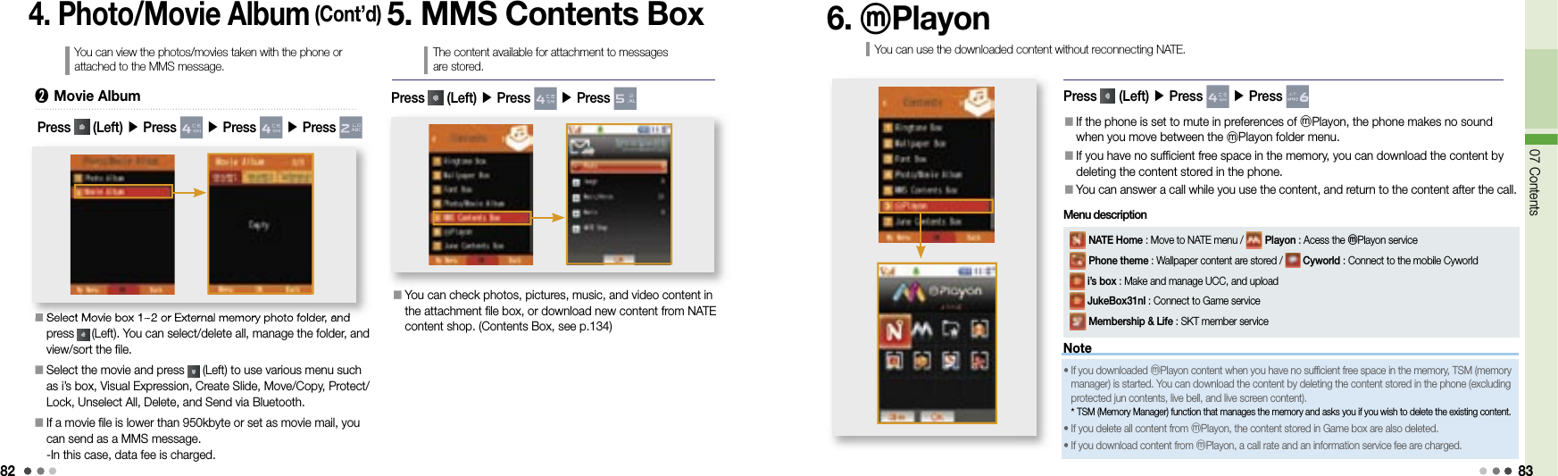 8207 Contents834. Photo/Movie Album (Cont’d)You can view the photos/movies taken with the phone or attached to the MMS message.󰥇  Select Movie box 1~2 or External memory photo folder, and press   (Left). You can select/delete all, manage the folder, and view/sort the file.󰥇  Select the movie and press   (Left) to use various menu such as i’s box, Visual Expression, Create Slide, Move/Copy, Protect/Lock, Unselect All, Delete, and Send via Bluetooth.󰥇    If a movie file is lower than 950kbyte or set as movie mail, you can send as a MMS message.-In this case, data fee is charged.󰥇Select Movie box 1~2 or External memory photo folder, and ➋  Movie AlbumPress   (Left) ▶ Press   ▶ Press   ▶ Press 5. MMS Contents BoxThe content available for attachment to messages are stored.󰥇  You can check photos, pictures, music, and video content in the attachment file box, or download new content from NATE content shop. (Contents Box, see p.134)Press   (Left) ▶ Press   ▶ Press 6. ⓜPlayonYou can use the downloaded content without reconnecting NATE.Press   (Left) ▶ Press   ▶ Press 󰥇  If the phone is set to mute in preferences of ⓜPlayon, the phone makes no sound when you move between the ⓜPlayon folder menu.󰥇  If you have no sufficient free space in the memory, you can download the content by deleting the content stored in the phone.󰥇 You can answer a call while you use the content, and return to the content after the call.Note•  If you downloaded ⓜPlayon content when you have no sufficient free space in the memory, TSM (memory manager) is started. You can download the content by deleting the content stored in the phone (excluding protected jun contents, live bell, and live screen content).*   TSM (Memory Manager) function that manages the memory and asks you if you wish to delete the existing content.•   If you delete all content from ⓜPlayon, the content stored in Game box are also deleted.•  If you download content from  ⓜPlayon, a call rate and an information service fee are charged. NATE Home : Move to NATE menu /   Playon : Acess the ⓜPlayon service Phone theme : Wallpaper content are stored /   Cyworld : Connect to the mobile Cyworld  i’s box : Make and manage UCC, and upload  JukeBox31nl : Connect to Game service Membership &amp; Life : SKT member serviceMenu description