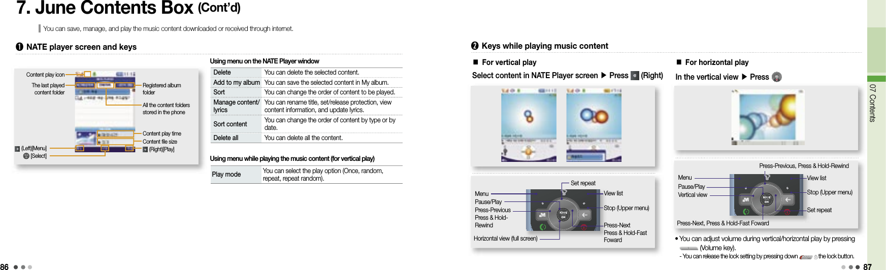 8607 Contents877. June Contents Box (Cont’d)You can save, manage, and play the music content downloaded or received through internet.Registered album folderAll the content folders stored in the phoneContent play timeContent file size (Right)[Play]The last played content folder (Left)[Menu]Delete You can delete the selected content.Add to my album You can save the selected content in My album.Sort You can change the order of content to be played.Manage content/lyrics You can rename title, set/release protection, view content information, and update lyrics.Sort content You can change the order of content by type or by date.Delete all You can delete all the content.➊  NATE player screen and keysContent play icon [Select]Play mode  You can select the play option (Once, random, repeat, repeat random).Using menu on the NATE Player windowUsing menu while playing the music content (for vertical play)■ For vertical play➋  Keys while playing music contentSelect content in NATE Player screen ▶ Press   (Right)Set repeatView listStop (Upper menu)Press-NextPress &amp; Hold-Fast FowardHorizontal view (full screen)MenuPause/PlayPress-PreviousPress &amp; Hold-Rewind■ For horizontal playIn the vertical view ▶ Press Press-Previous, Press &amp; Hold-RewindView listStop (Upper menu)Set repeatPress-Next, Press &amp; Hold-Fast FowardMenuPause/PlayVertical view•  You can adjust volume during vertical/horizontal play by pressing  (Volume key).-  You can release the lock setting by pressing down   the lock button. 