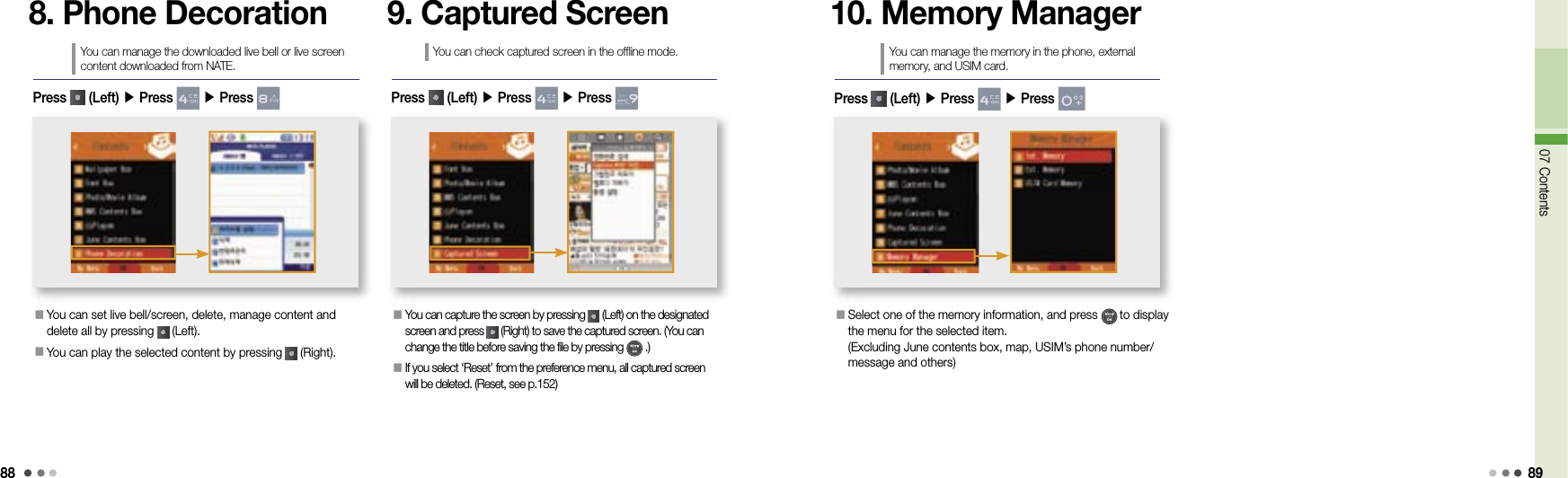 8807 Contents898. Phone DecorationYou can manage the downloaded live bell or live screen content downloaded from NATE.󰥇  You can set live bell/screen, delete, manage content and delete all by pressing   (Left).󰥇 You can play the selected content by pressing   (Right).Press   (Left) ▶ Press   ▶ Press 9. Captured Screen You can check captured screen in the offline mode.󰥇  You can capture the screen by pressing   (Left) on the designated screen and press   (Right) to save the captured screen. (You can change the title before saving the file by pressing   .)󰥇  If you select ‘Reset’ from the preference menu, all captured screen will be deleted. (Reset, see p.152)Press   (Left) ▶ Press   ▶ Press 10. Memory ManagerYou can manage the memory in the phone, external memory, and USIM card.󰥇  Select one of the memory information, and press   to display the menu for the selected item.(Excluding June contents box, map, USIM’s phone number/message and others)Press   (Left) ▶ Press   ▶ Press 