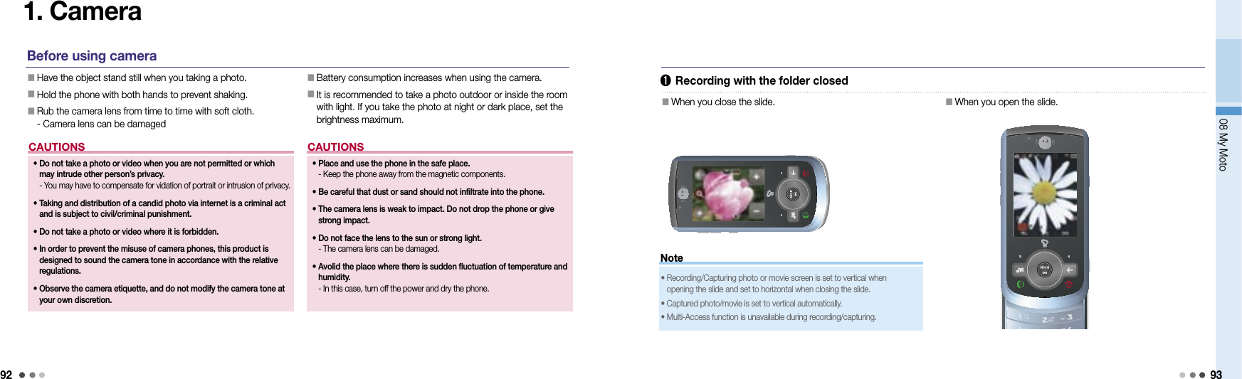 9208 My Moto93Note1. CameraBefore using camera󰥇  Have the object stand still when you taking a photo.󰥇   Hold the phone with both hands to prevent shaking.󰥇  Rub the camera lens from time to time with soft cloth. - Camera lens can be damaged󰥇  Battery consumption increases when using the camera.󰥇  It is recommended to take a photo outdoor or inside the room with light. If you take the photo at night or dark place, set the brightness maximum.CAUTIONS•  Place and use the phone in the safe place. - Keep the phone away from the magnetic components. •  Be careful that dust or sand should not infiltrate into the phone.•  The camera lens is weak to impact. Do not drop the phone or give  strong impact.•  Do not face the lens to the sun or strong light. - The camera lens can be damaged.•   Avolid the place where there is sudden fluctuation of temperature and humidity. - In this case, turn off the power and dry the phone.➊  Recording with the folder closed󰥇  When you close the slide.󰥇  When you open the slide.•  Recording/Capturing photo or movie screen is set to vertical when  opening the slide and set to horizontal when closing the slide.•  Captured photo/movie is set to vertical automatically.•  Multi-Access function is unavailable during recording/capturing.CAUTIONS•  Do not take a photo or video when you are not permitted or which may intrude other person’s privacy. - You may have to compensate for vidation of portrait or intrusion of privacy.•  Taking and distribution of a candid photo via internet is a criminal act and is subject to civil/criminal punishment.•  Do not take a photo or video where it is forbidden.•  In order to prevent the misuse of camera phones, this product is designed to sound the camera tone in accordance with the relative regulations.•  Observe the camera etiquette, and do not modify the camera tone at your own discretion.