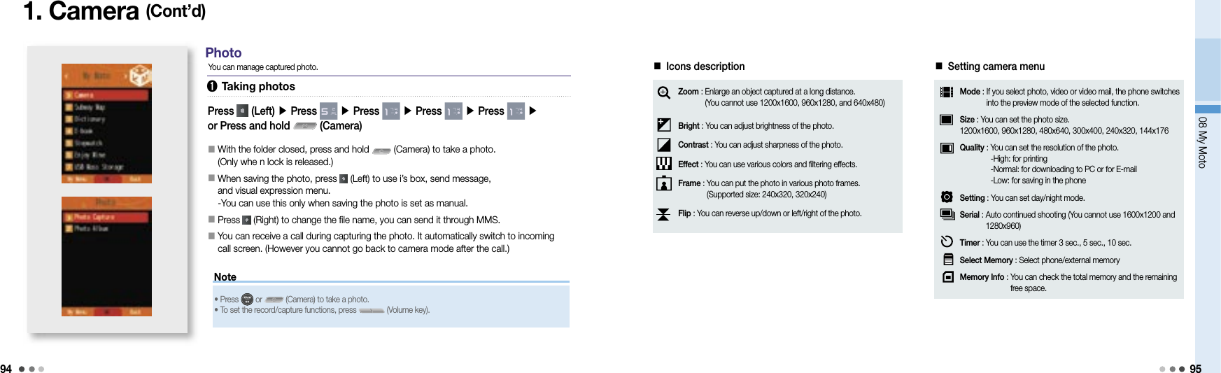 9408 My Moto95Note1. Camera (Cont’d)You can manage captured photo.Press   (Left) ▶ Press   ▶ Press   ▶ Press   ▶ Press   ▶or Press and hold   (Camera)󰥇   With the folder closed, press and hold   (Camera) to take a photo.(Only whe n lock is released.)󰥇   When saving the photo, press   (Left) to use i’s box, send message, and visual expression menu.-You can use this only when saving the photo is set as manual.󰥇   Press   (Right) to change the file name, you can send it through MMS.󰥇   You can receive a call during capturing the photo. It automatically switch to incoming call screen. (However you cannot go back to camera mode after the call.)Photo• Press   or   (Camera) to take a photo. • To set the record/capture functions, press   (Volume key).■ Icons descriptionZoom :  Enlarge an object captured at a long distance.(You cannot use 1200x1600, 960x1280, and 640x480)Bright : You can adjust brightness of the photo.Contrast : You can adjust sharpness of the photo.Effect : You can use various colors and filtering effects.Frame :  You can put the photo in various photo frames.(Supported size: 240x320, 320x240)Flip : You can reverse up/down or left/right of the photo.➊ Taking photos■ Setting camera menuMode :  If you select photo, video or video mail, the phone switches into the preview mode of the selected function.Size : You can set the photo size. 1200x1600, 960x1280, 480x640, 300x400, 240x320, 144x176Quality :  You can set the resolution of the photo.-High: for printing-Normal: for downloading to PC or for E-mail-Low: for saving in the phoneSetting : You can set day/night mode.Serial :  Auto continued shooting (You cannot use 1600x1200 and 1280x960)Timer : You can use the timer 3 sec., 5 sec., 10 sec.Select Memory :  Select phone/external memoryMemory Info :  You can check the total memory and the remaining free space.