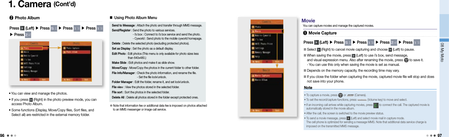 9608 My Moto971. Camera (Cont’d)➋ Photo Album•  You can view and manage the photos.•  If you press   (Right) in the photo preview mode, you can access Photo Album.•  Some functions (Display, Move/Copy files, Sort files, and Select all) are restricted in the external memory folder.Press   (Left) ▶ Press   ▶ Press   ▶ Press   ▶ Press ■ Using Photo Album MenuSend to Message :  Attach the photo and transfer through MMS message.Send/Register :  Send the photo to various services. - i’s box : Connect to i’s box service and send the photo. - Cyworld : Send photo to the mobile cyworld homepage.Delete : Delete the selected photo (excluding protected photos).Set as Display : Set the photo as a default display.Edit Photo :  Edit photos (This menu is only available for photo sizes less than 640x480.)Make Slide :  Eidt photos and make it as slide show.Move/Copy : Move/Copy the photos in the current folder to other folder.File Info/Manager :  Check the photo information, and rename the file.- Set the file lock/unlock.Folder Manager : Edit the folder, rename it, and set lock/unlock.File view : View the photos stored in the selected folder.File sort : Sort the photos in the selected folder.Delete All : Delete all photos stored in the folder except protected ones.  Note that information fee or additional data fee is imposed on photos attached to an MMS messenger or image call service.NotePress   (Left) ▶ Press   ▶ Press   ▶ Press   ▶ Press 󰥇   Select   (Right) to cancel movie capturing and choose   (Left) to pause.󰥇   When saving the movie, press   (Left) to use i’s box, send message, and visual expression menu. Also after renaming the movie, press   to save it. -  You can use this only when saving the movie is set as manual.󰥇   Depends on the memory capacity, the recording time may vary.󰥇     If you close the folder when capturing the movie, captured movie file will stop and does not save into your phone. • To capture a movie, press   or   (Camera).• To set the record/capture functions, press   (Volume key) to move and select.•  If an incoming call arrives while capturing movies, press   to connect the call. The captured movie is automatically stored in the movie album.• After the call, the screen is switched to the movie preview status.•  To send a movie message, press   (Left) and select movie mail in capture mode. The cell phone is optimized for sending a message MMS. Note that additional data service charge is imposed on the transmitted MMS message.➊ Movie CaptureYou can capture movies and manage the captured movies.Movie
