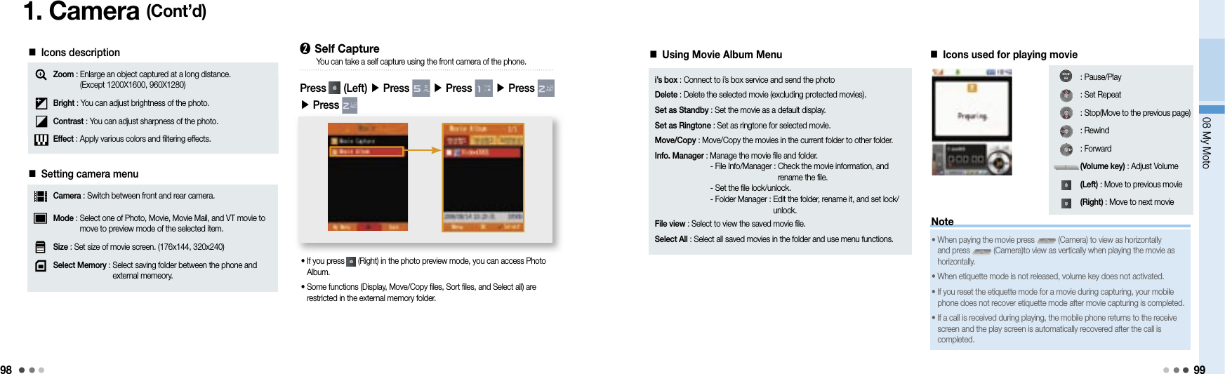 9808 My Moto991. Camera (Cont’d)■ Icons descriptionZoom :  Enlarge an object captured at a long distance.(Except 1200X1600, 960X1280)Bright : You can adjust brightness of the photo.Contrast : You can adjust sharpness of the photo.Effect : Apply various colors and filtering effects.■ Setting camera menuCamera : Switch between front and rear camera.Mode :  Select one of Photo, Movie, Movie Mail, and VT movie to move to preview mode of the selected item.Size : Set size of movie screen. (176x144, 320x240)Select Memory :  Select saving folder between the phone and external memeory. ➋ Self CapturePress   (Left) ▶ Press   ▶ Press   ▶ Press   ▶ Press You can take a self capture using the front camera of the phone.•  If you press   (Right) in the photo preview mode, you can access Photo Album.•  Some functions (Display, Move/Copy files, Sort files, and Select all) are restricted in the external memory folder.■ Using Movie Album Menu i’s box : Connect to i’s box service and send the photoDelete : Delete the selected movie (excluding protected movies).Set as Standby : Set the movie as a default display.Set as Ringtone : Set as ringtone for selected movie.Move/Copy : Move/Copy the movies in the current folder to other folder.Info. Manager :  Manage the movie file and folder.  - File Info/Manager :  Check the movie information, and rename the file.  - Set the file lock/unlock.  - Folder Manager :  Edit the folder, rename it, and set lock/unlock.File view :  Select to view the saved movie file.Select All :  Select all saved movies in the folder and use menu functions.■ Icons used for playing movieNote•  When paying the movie press   (Camera) to view as horizontally and press   (Camera)to view as vertically when playing the movie as horizontally.•  When etiquette mode is not released, volume key does not activated.•  If you reset the etiquette mode for a movie during capturing, your mobile phone does not recover etiquette mode after movie capturing is completed.•  If a call is received during playing, the mobile phone returns to the receive screen and the play screen is automatically recovered after the call is completed.: Pause/Play: Set Repeat: Stop(Move to the previous page): Rewind: Forward(Volume key) : Adjust Volume(Left) : Move to previous movie(Right) : Move to next movie