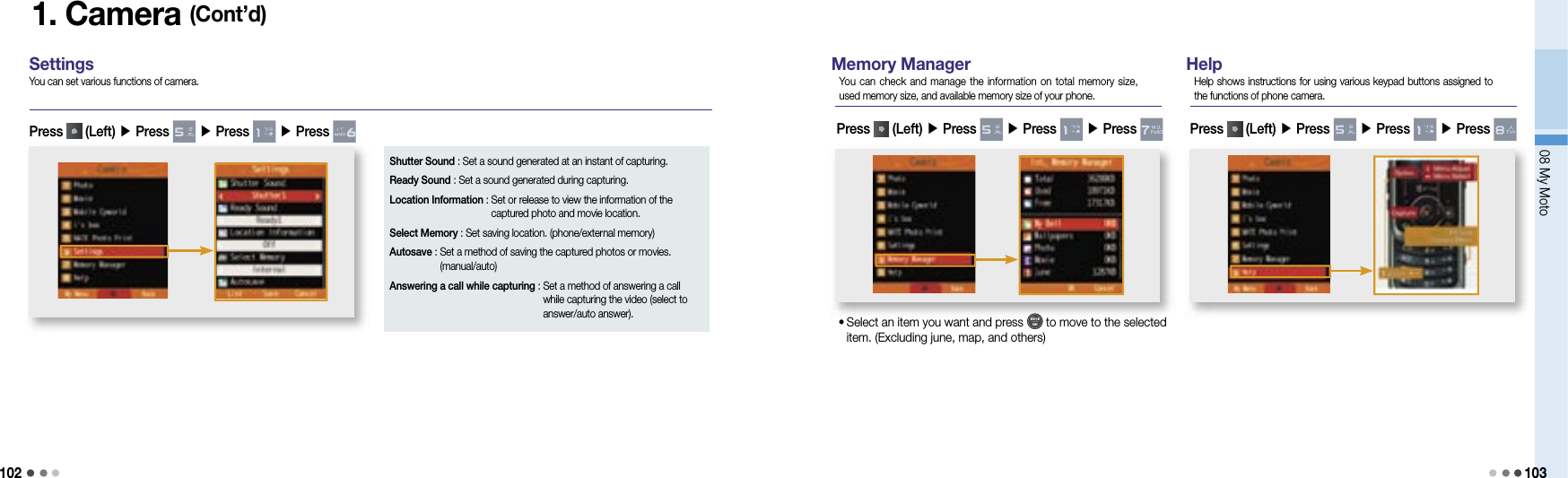 10208 My Moto1031. Camera (Cont’d)SettingsYou can set various functions of camera.Press   (Left) ▶ Press   ▶ Press   ▶ Press Shutter Sound : Set a sound generated at an instant of capturing.Ready Sound : Set a sound generated during capturing.Location Information :  Set or release to view the information of the captured photo and movie location. Select Memory :  Set saving location. (phone/external memory)Autosave :  Set a method of saving the captured photos or movies. (manual/auto)Answering a call while capturing :  Set a method of answering a call while capturing the video (select to answer/auto answer).Memory ManagerYou  can check and  manage  the information on  total memory size, used memory size, and available memory size of your phone.•  Select an item you want and press   to move to the selected item. (Excluding june, map, and others)HelpHelp shows instructions for using various keypad buttons assigned to the functions of phone camera.Press   (Left) ▶ Press   ▶ Press   ▶ Press    Press   (Left) ▶ Press   ▶ Press   ▶ Press   