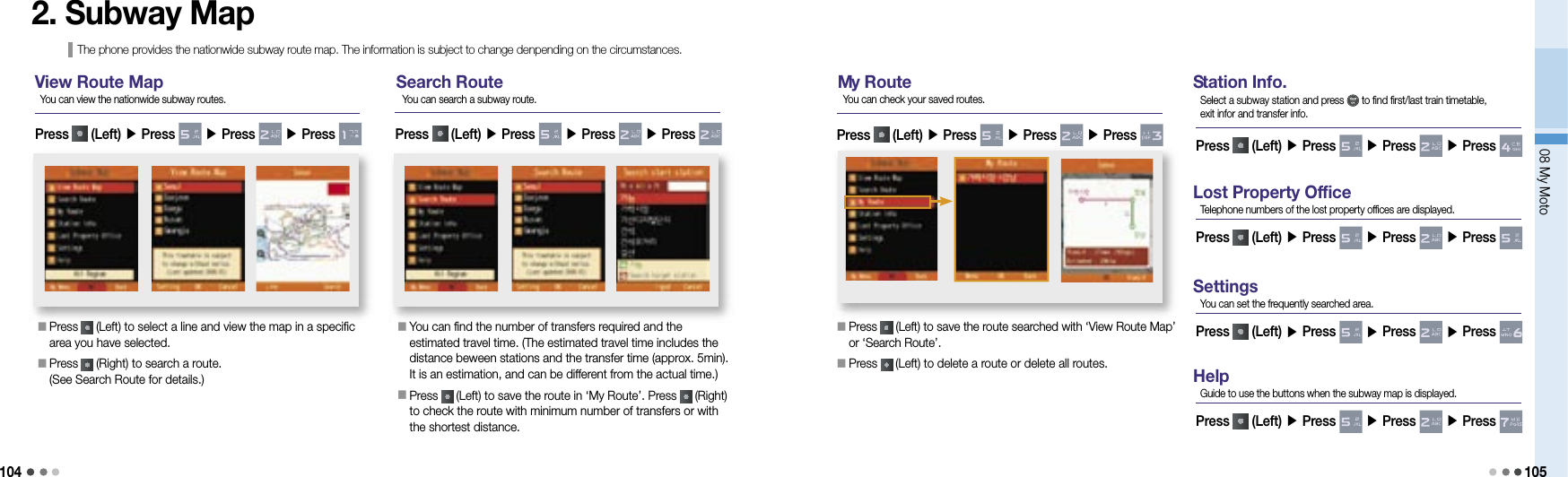 10408 My Moto1052. Subway Map The phone provides the nationwide subway route map. The information is subject to change denpending on the circumstances.View Route Map Search Route M y Route󰥇   Press   (Left) to select a line and view the map in a specific area you have selected.󰥇  Press   (Right) to search a route.(See Search Route for details.)Press   (Left) ▶ Press   ▶ Press   ▶ Press You can view the nationwide subway routes. You can search a subway route.󰥇    You can find the number of transfers required and the estimated travel time. (The estimated travel time includes the distance beween stations and the transfer time (approx. 5min). It is an estimation, and can be different from the actual time.)󰥇    Press   (Left) to save the route in ‘My Route’. Press   (Right) to check the route with minimum number of transfers or with the shortest distance.Press   (Left) ▶ Press   ▶ Press   ▶ Press 󰥇  Press   (Left) to save the route searched with ‘View Route Map’ or ‘Search Route’.󰥇 Press   (Left) to delete a route or delete all routes.Press   (Left) ▶ Press   ▶ Press   ▶ Press You can check your saved routes.S tation Info.Press   (Left) ▶ Press   ▶ Press   ▶ Press Select a subway station and press   to find first/last train timetable, exit infor and transfer info.Lost Property OfficePress   (Left) ▶ Press   ▶ Press   ▶ Press Telephone numbers of the lost property offices are displayed.SettingsPress   (Left) ▶ Press   ▶ Press   ▶ Press You can set the frequently searched area.HelpPress   (Left) ▶ Press   ▶ Press   ▶ Press Guide to use the buttons when the subway map is displayed.