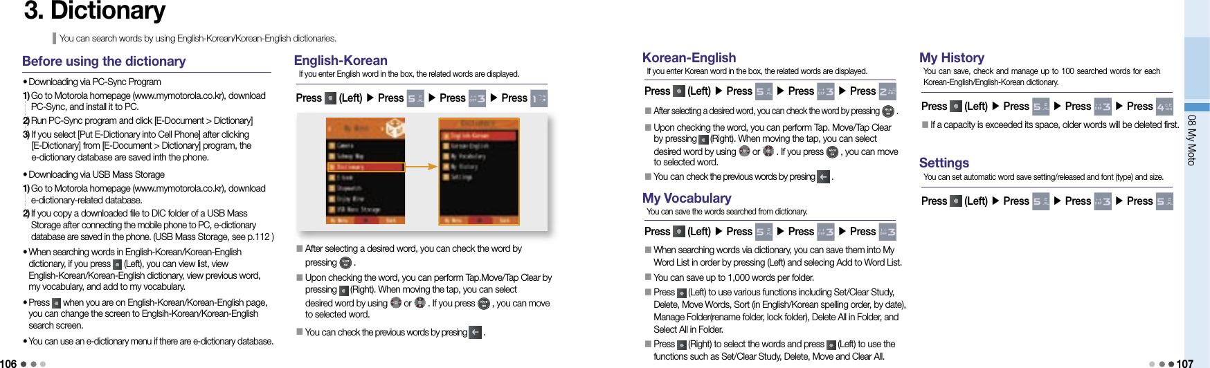 10608 My Moto1073. Dictionary You can search words by using English-Korean/Korean-English dictionaries.Before using the dictionary• Downloading via PC-Sync Program1)  Go to Motorola homepage (www.mymotorola.co.kr), download PC-Sync, and install it to PC.2) Run PC-Sync program and click [E-Document &gt; Dictionary]3)  If you select [Put E-Dictionary into Cell Phone] after clicking [E-Dictionary] from [E-Document &gt; Dictionary] program, the e-dictionary database are saved inth the phone.• Downloading via USB Mass Storage1)  Go to Motorola homepage (www.mymotorola.co.kr), download e-dictionary-related database.2)  If you copy a downloaded file to DIC folder of a USB Mass Storage after connecting the mobile phone to PC, e-dictionary database are saved in the phone. (USB Mass Storage, see p.112 )•  When searching words in English-Korean/Korean-English dictionary, if you press   (Left), you can view list, view English-Korean/Korean-English dictionary, view previous word, my vocabulary, and add to my vocabulary.•  Press   when you are on English-Korean/Korean-English page, you can change the screen to Englsih-Korean/Korean-English search screen.•  You can use an e-dictionary menu if there are e-dictionary database.English-Korean󰥇                 After selecting a desired word, you can check the word by pressing   .󰥇                 Upon checking the word, you can perform Tap.Move/Tap Clear by pressing   (Right). When moving the tap, you can select desired word by using   or   . If you press   , you can move to selected word.󰥇 You can check the previous words by presing   .Press   (Left) ▶ Press   ▶ Press   ▶ Press If you enter English word in the box, the related words are displayed.Korean-EnglishPress   (Left) ▶ Press   ▶ Press   ▶ Press If you enter Korean word in the box, the related words are displayed.󰥇                 After selecting a desired word, you can check the word by pressing   .󰥇                 Upon checking the word, you can perform Tap. Move/Tap Clear by pressing   (Right). When moving the tap, you can select desired word by using   or   . If you press   , you can move to selected word.󰥇 You can check the previous words by presing   .My VocabularyPress   (Left) ▶ Press   ▶ Press   ▶ Press You can save the words searched from dictionary.󰥇                  When searching words via dictionary, you can save them into My Word List in order by pressing (Left) and selecing Add to Word List.󰥇                 You can save up to 1,000 words per folder.󰥇                  Press   (Left) to use various functions including Set/Clear Study, Delete, Move Words, Sort (in English/Korean spelling order, by date), Manage Folder(rename folder, lock folder), Delete All in Folder, and Select All in Folder.󰥇    Press   (Right) to select the words and press   (Left) to use the functions such as Set/Clear Study, Delete, Move and Clear All.My HistoryPress   (Left) ▶ Press   ▶ Press   ▶ Press You can save, check and manage up to 100 searched words for each Korean-English/English-Korean dictionary.󰥇                                 If a capacity is exceeded its space, older words will be deleted first.SettingsPress   (Left) ▶ Press   ▶ Press   ▶ Press You can set automatic word save setting/released and font (type) and size.