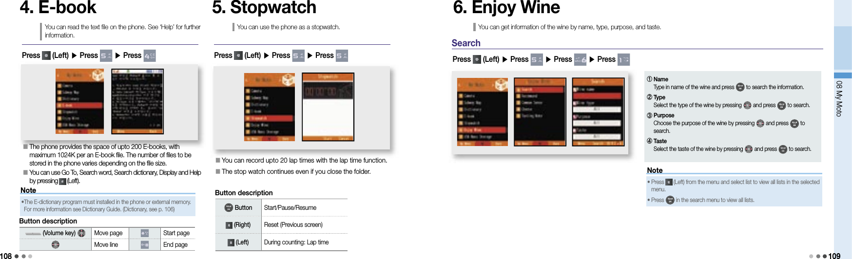 10808 My Moto1094. E-bookYou can read the text file on the phone. See ‘Help’ for further information.󰥇   The phone provides the space of upto 200 E-books, with maximum 1024K per an E-book file. The number of files to be stored in the phone varies depending on the file size.󰥇   You can use Go To, Search word, Search dictionary, Display and Help by pressing   (Left).Press   (Left) ▶ Press   ▶ Press 5. StopwatchYou can use the phone as a stopwatch.󰥇   You can record upto 20 lap times with the lap time function.󰥇   The stop watch continues even if you close the folder.Press   (Left) ▶ Press   ▶ Press Note•  The E-dictionary program must installed in the phone or external memory. For more information see Dictionary Guide. (Dictionary, see p. 106)Button description (Volume key)    Move page Start pageMove line End pageButton description Button Start/Pause/Resume (Right) Reset (Previous screen) (Left) During counting: Lap time6. Enjoy WineYou can get information of the wine by name, type, purpose, and taste.SearchPress   (Left) ▶ Press   ▶ Press   ▶ Press Note•  Press   (Left) from the menu and select list to view all lists in the selected menu. •  Press   in the search menu to view all lists.①  Name Type in name of the wine and press   to search the information.②  Type Select the type of the wine by pressing   and press   to search.③  Purpose Choose the purpose of the wine by pressing   and press   to search.④  Taste Select the taste of the wine by pressing   and press   to search.