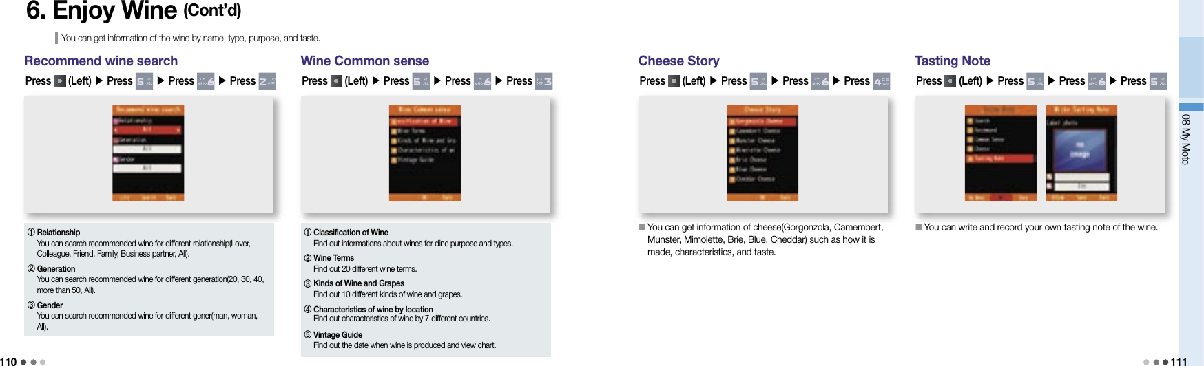 11008 My Moto1116. Enjoy Wine (Cont’d)You can get information of the wine by name, type, purpose, and taste.Recommend wine searchPress   (Left) ▶ Press   ▶ Press   ▶ Press Wine Common sensePress   (Left) ▶ Press   ▶ Press   ▶ Press ①  RelationshipYou can search recommended wine for different relationship(Lover, Colleague, Friend, Family, Business partner, All).②  Generation You can search recommended wine for different generation(20, 30, 40, more than 50, All).③  Gender You can search recommended wine for different gener(man, woman, All).①  Classification of Wine Find out informations about wines for dine purpose and types.②  Wine TermsFind out 20 different wine terms.③  Kinds of Wine and GrapesFind out 10 different kinds of wine and grapes.④  Characteristics of wine by locationFind out characteristics of wine by 7 different countries.⑤  Vintage GuideFind out the date when wine is produced and view chart.Cheese StoryPress   (Left) ▶ Press   ▶ Press   ▶ Press Tasting NotePress   (Left) ▶ Press   ▶ Press   ▶ Press 󰥇   You can get information of cheese(Gorgonzola, Camembert, Munster, Mimolette, Brie, Blue, Cheddar) such as how it is made, characteristics, and taste.󰥇   You can write and record your own tasting note of the wine.