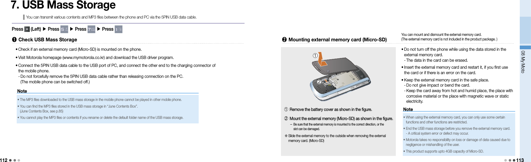 11208 My Moto113Note7. USB Mass StorageYou can transmit various contents and MP3 files between the phone and PC via the 5PIN USB data cable.➊  Check USB Mass Storage•  Check if an external memory card (Micro-SD) is mounted on the phone.•  Visit Motorola homepage (www.mymotorola.co.kr) and download the USB driver program.•   Connect the 5PIN USB data cable to the USB port of PC, and connect the other end to the charging connector of  the mobile phone. -  Do not forcefully remove the 5PIN USB data cable rather than releasing connection on the PC. (The mobile phone can be switched off.)•  The MP3 files downloaded to the USB mass storage in the mobile phone cannot be played in other mobile phone.•  You can find the MP3 files stored in the USB mass storage in “June Contents Box”. (June Contents Box, see p.85)•  You cannot play the MP3 files or contents if you rename or delete the default folder name of the USB mass storage.➋  Mounting external memory card (Micro-SD) •  Do not turn off the phone while using the data stored in the external memory card. - The data in the card can be erased.•  Insert the external memory card and restart it, if you first use the card or if there is an error on the card.•  Keep the external memory card in the safe place. - Do not give impact or bend the card. -  Keep the card away from hot and humid place, the place with corrosive material or the place with magnetic wave or static electricity.①②You can mount and dismount the external memory card.  (The external memory card is not included in the product package. )Note•  When using the external memory card, you can only use some certain  functions and other functions are restricted.•  End the USB mass storage before you remove the external memory card. - A critical system error or defect may occur.•  Motorola takes no responsibility on loss or damage of data caused due to negligence or mishandling of the user.•  This product supports upto 4GB capacity of Micro-SD.Press   (Left) ▶ Press   ▶ Press   ▶ Press -  Be sure that the external memory is mounted to the correct direction, or the slot can be damaged.①  Remove the battery cover as shown in the figure.②   Mount the external memory (Micro-SD) as shown in the figure.  Slide the external memory to the outside when removing the external memory card. (Micro-SD)