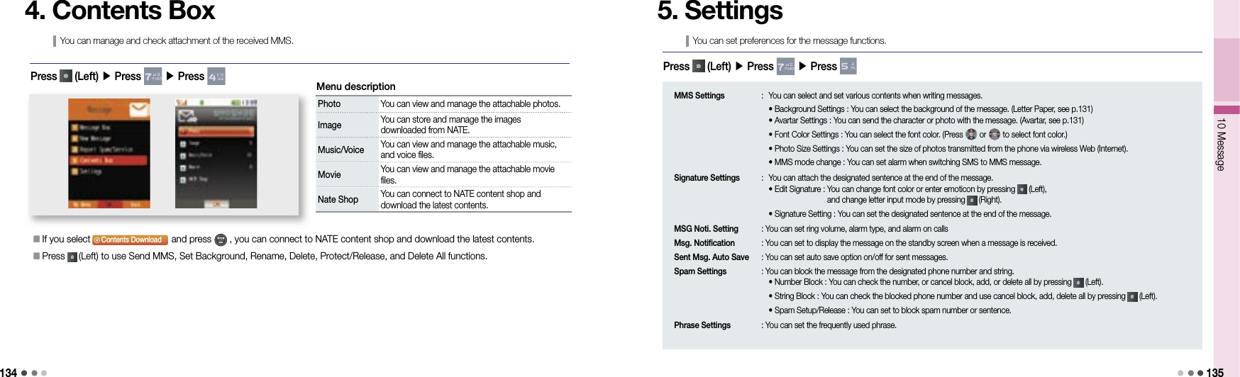13410 Message 1354. Contents BoxYou can manage and check attachment of the received MMS.Press   (Left) ▶ Press   ▶ Press Photo You can view and manage the attachable photos.Image  You can store and manage the images downloaded from NATE.Music/Voice  You can view and manage the attachable music, and voice files.Movie You can view and manage the attachable movie files.Nate Shop  You can connect to NATE content shop and download the latest contents.Menu description󰥇  If you select                               and press   , you can connect to NATE content shop and download the latest contents.󰥇  Press   (Left) to use Send MMS, Set Background, Rename, Delete, Protect/Release, and Delete All functions.BGAvatarAttachContents Download5. SettingsYou can set preferences for the message functions.Press   (Left) ▶ Press   ▶ Press MMS Settings  :  You can select and set various contents when writing messages.    • Background Settings : You can select the background of the message. (Letter Paper, see p.131)    • Avartar Settings : You can send the character or photo with the message. (Avartar, see p.131)    • Font Color Settings : You can select the font color. (Press   or   to select font color.)    • Photo Size Settings : You can set the size of photos transmitted from the phone via wireless Web (Internet).    • MMS mode change : You can set alarm when switching SMS to MMS message.Signature Settings  :  You can attach the designated sentence at the end of the message.    • Edit Signature :  You can change font color or enter emoticon by pressing   (Left), and change letter input mode by pressing   (Right).    • Signature Setting : You can set the designated sentence at the end of the message.MSG Noti. Setting   : You can set ring volume, alarm type, and alarm on callsMsg. Notification   : You can set to display the message on the standby screen when a message is received.Sent Msg. Auto Save   : You can set auto save option on/off for sent messages.Spam Settings   : You can block the message from the designated phone number and string.    • Number Block : You can check the number, or cancel block, add, or delete all by pressing   (Left).    • String Block : You can check the blocked phone number and use cancel block, add, delete all by pressing   (Left).    • Spam Setup/Release : You can set to block spam number or sentence.Phrase Settings   : You can set the frequently used phrase.
