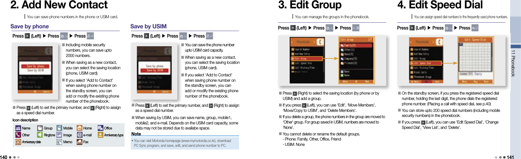 14011 Phonebook 141NoteSave by phone󰥇  Press   (Left) to set the primary number, and   (Right) to assign as a speed dial number.Press   (Left) ▶ Press   ▶ Press 2. Add New ContactYou can save phone numbers in the phone or USIM card.󰥇   Including mobile security numbers, you can save upto 2000 numbers.󰥇  When saving as a new contact, you can select the saving location (phone, USIM card).󰥇   If you select ‘Add to Contact’ when saving phone number on the standby screen, you can add or modify the existing phone number of the phonebook.NameOtherAnniversary dateGroupRingtoneMobileImageMemoHomee-mailFaxOfficeAnniversary typeIcon descriptionSave by USIMPress   (Left) ▶ Press   ▶ Press 󰥇  You can save the phone number upto USIM card capacity.󰥇  When saving as a new contact, you can select the saving location (phone, USIM card).󰥇  If you select ‘Add to Contact’ when saving phone number on the standby screen, you can add or modify the existing phone number of the phonebook.󰥇  Press   (Left) to set the primary number, and   (Right) to assign as a speed dial number.󰥇  When saving by USIM, you can save name, group, mobile1, mobile2, and e-mail. Depends on the USIM card capacity, some data may not be stored due to availabe space.•   You can visit Motorola homepage (www.mymotorola.co.kr), download PC Sync program, and save, edit, and send phone number to PC.3. Edit GroupYou can manage the groups in the phonebook.󰥇  Press   (Right) to select the saving location (by phone or by USIM) and add a group.󰥇  If you press   (Left), you can use ‘Edit’, ‘Move Members’, ‘Move/Copy to USIM’, and ‘Delete Members’.󰥇   If you delete a group, the phone numbers in the group are moved to ‘Other’ group. For group saved in USIM, numbers are moved to ‘None’.󰥇  You cannot delete or rename the default groups.- Phone: Family, Other, Office, Friend- USIM: NonePress   (Left) ▶ Press   ▶ Press 4. Edit Speed DialYou can assign speed dial numbers to the frequently used phone numbers.󰥇   On the standby screen, if you press the registered speed dial number, holding the last digit, the phone dials the registered phone number. (Placing a call with speed dial, see p.40)󰥇   You can store upto 200 speed dial numbers (including mobile security numbers) in the phonebook.󰥇   If you press   (Left), you can use ‘Edit Speed Dial’, ‘Change Speed Dial’, ‘View List’, and ‘Delete’.Press   (Left) ▶ Press   ▶ Press 