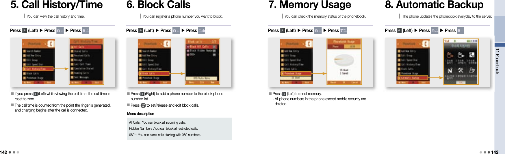 14211 Phonebook 1435. Call History/TimeYou can view the call history and time.󰥇   If you press   (Left) while viewing the call time, the call time is reset to zero.󰥇  The call time is counted from the point the ringer is generated, and charging begins after the call is connected.Press   (Left) ▶ Press   ▶ Press 6. Block CallsYou can register a phone number you want to block.󰥇  Press   (Right) to add a phone number to the block phone number list.󰥇  Press   to set/release and edit block calls.Press   (Left) ▶ Press   ▶ Press All Calls : You can block all incoming calls.Hidden Numbers :  You can block all restricted calls.060* :  You can block calls starting with 060 numbers. 7. Memory UsageYou can check the memory status of the phonebook.󰥇  Press   (Left) to reset memory.-  All phone numbers in the phone except mobile security are deleted.Press   (Left) ▶ Press   ▶ Press 8. Automatic BackupThe phone updates the phonebook everyday to the server.Press   (Left) ▶ Press   ▶ Press Menu description